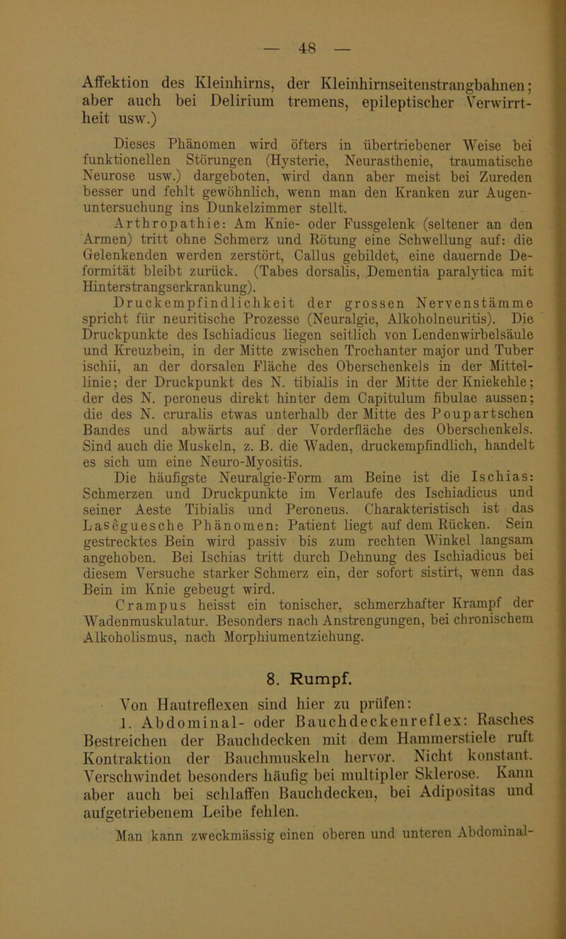 Affektion des Kleinhirns, der Kleinhirnseitenstrangbahnen; aber auch bei Delirium tremens, epileptischer Verwirrt- heit usw.) Dieses Phänomen wird öfters in übertriebener Weise bei funktionellen Störungen (Hysterie, Neurasthenie, traumatische Neurose usw.) dargeboten, wird dann aber meist bei Zureden besser und fehlt gewöhnlich, wenn man den Kranken zur Augen- untersuchung ins Dunkelzimmer stellt. Arthropathie: Am Knie- oder Fussgelenk (seltener an den Armen) tritt ohne Schmerz und Rötung eine Schwellung auf: die Gelenkenden werden zerstört, Callus gebildet, eine dauernde De- formität bleibt zurück. (Tabes dorsalis, Dementia paralytica mit Hinters trangserkrankung). Druckempfindlichkeit der grossen Nervenstämme spricht für neuritische Prozesse (Neuralgie, Alkoholneuritis). Die Druckpunkte des Ischiadicus liegen seitlich von Lendenwirbelsäule und Kreuzbein, in der Mitte zwischen Trochanter major und Tuber ischii, an der dorsalen Fläche des Oberschenkels in der Mittel- linie; der Druckpunkt des N. tibialis in der Mitte der Kniekehle; der des N. peroneus direkt hinter dem Capitulum fibulae aussen; die des N. cruralis etwas unterhalb der Mitte des Poupartschen Bandes und abwärts auf der Vorderfläche des Oberschenkels. Sind auch die Muskeln, z. B. die Waden, druckempfindlich, handelt es sich um eine Neuro-Myositis. Die häufigste Neuralgie-Form am Beine ist die Ischias: Schmerzen und Druckpunkte im Verlaufe des Ischiadicus und seiner Aeste Tibialis und Peroneus. Charakteristisch ist das Laseguesche Phänomen: Patient liegt auf dem Rücken. Sein gestrecktes Bein wird passiv bis zum rechten Winkel langsam angehoben. Bei Ischias tritt durch Dehnung des Ischiadicus bei diesem Versuche starker Schmerz ein, der sofort sistirt, wenn das Bein im Knie gebeugt wird. Crampus heisst ein tonischer, schmerzhafter Krampf der Wadenmuskulatur. Besonders nach Anstrengungen, bei chronischem Alkoholismus, nach Morphiumentziehung. 8. Rumpf. Von Hautreflexen sind hier zu prüfen: 1. Abdominal- oder Bauchdeckenreflex: Rasches Bestreichen der Bauchdecken mit dem Hammerstiele ruft Kontraktion der Bauchmuskeln hervor. Nicht konstant. Verschwindet besonders häufig bei multipler Sklerose. Kann aber auch bei schlaffen Bauchdecken, bei Adipositas und aufgetriebenem Leibe fehlen. Man kann zweckmässig einen oberen und unteren Abdominal-