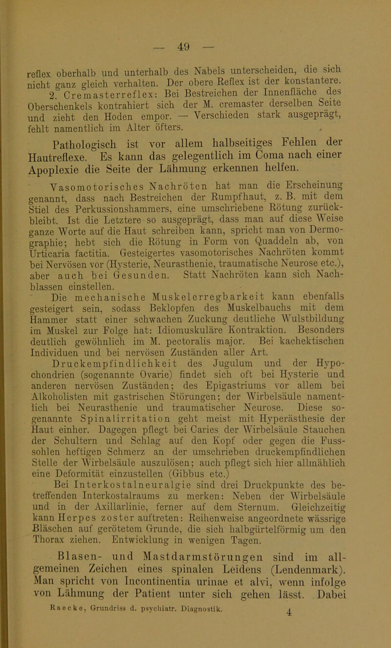 reflex oberhalb und unterhalb des Nabels unterscheiden, die sich nicht ganz gleich verhalten. Der obere Reflex ist der konstantere. 2. Cremasterreflex: Bei Bestreichen der Innenfläche des Oberschenkels kontrahiert sich der M. cremaster derselben Seite und zieht den Hoden empor. — Verschieden stark ausgeprägt, fehlt namentlich im Alter öfters. Pathologisch ist vor allem halbseitiges Fehlen der Hautreflexe. Es kann das gelegentlich im Coma nach einer Apoplexie die Seite der Lähmung erkennen helfen. Vasomotorisches Nachröten hat man die Erscheinung genannt, dass nach Bestreichen der Rumpfhaut, z. B. mit dem Stiel des Perkussionshammers, eine umschriebene Rötung zurück- bleibt. Ist die Letztere so ausgeprägt, dass man auf diese Weise ganze Worte auf die Haut schreiben kann, spricht man von Dermo- graphie; hebt sich die Rötung in Form von Quaddeln ab, von Urticaria factitia. Gesteigertes vasomotorisches Nachröten kommt bei Nervösen vor (Hysterie, Neurasthenie, traumatische Neurose etc.), aber auch bei Gesunden. Statt Nachröten kann sich Nach- blassen einstellen. Die mechanische Muskelerregbarkeit kann ebenfalls gesteigert sein, sodass Beklopfen des Muskelbauchs mit dem Hammer statt einer schwachen Zuckung deutliche Wulstbildung im Muskel zur Folge hat: Idiomuskuläre Kontraktion. Besonders deutlich gewöhnlich im M. pectoralis major. Bei kachektischen Individuen und bei nervösen Zuständen aller Art. Druckempfindlichkeit des Jugulum und der Hypo- chondrien (sogenannte Ovarie) findet sich oft bei Hysterie und anderen nervösen Zuständen; des Epigastriums vor allem bei Alkoliolisten mit gastrischen Störungen; der Wirbelsäule nament- lich bei Neurasthenie und traumatischer Neurose. Diese so- genannte Spinalirritation geht meist mit Hyperästhesie der Haut einher. Dagegen pflegt bei Caries der Wirbelsäule Stauchen der Schultern und Schlag auf den Kopf oder gegen die Fuss- sohlen heftigen Schmerz an der umschrieben druckempfindlichen Stelle der Wirbelsäule auszulösen; auch pflegt sich hier allmählich eine Deformität einzustellen (Gibbus etc.) Bei Interkostalneuralgie sind drei Druckpunkte des be- treffenden Interkostalraums zu merken: Neben der Wirbelsäule und in der Axillarlinie, ferner auf dem Sternum. Gleichzeitig kann Herpes zoster auftreten: Reihenweise angeordnete wässrige Bläschen auf gerötetem Grunde, die siel) halbgürtelförmig um den Thorax ziehen. Entwicklung in wenigen Tagen. Blasen- und Mastdarmstörungen sind im all- gemeinen Zeichen eines spinalen Leidens (Lendenmark). Man spricht von Incontinentia urinae et alvi, wenn infolge von Lähmung der Patient unter sich gehen lässt. Dabei Raecke, Grundriss d. psycliintr. Diagnostik. i