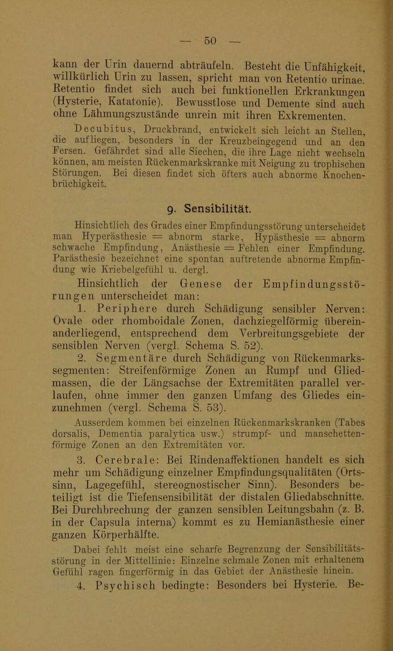 kann der Urin dauernd abträufeln. Besteht die Unfähigkeit, willkürlich Urin zu lassen, spricht man von Retentio urinae! Retentio findet sich auch bei funktionellen Erkrankungen (Hysterie, Katatonie). Bewusstlose und Demente sind auch ohne Lähmungszustände unrein mit ihren Exkrementen. Decubitus, Druckbrand, entwickelt sich leicht an Stellen, die aufliegen, besonders in der Kreuzbeingegend und an den Fersen. Gefährdet sind alle Siechen, die ihre Lage nicht wechseln können, am meisten Rückenmarkskranke mit Neigung zu trophischen Störungen. Bei diesen findet sich öfters auch abnorme Knochen- brüchigkeit. 9. Sensibilität. Hinsichtlich des Grades einer Empfindungsstörung unterscheidet man Hyperästhesie = abnorm starke, Hypästhesie = abnorm schwache Empfindung, Anästhesie = Fehlen einer Empfindung. Parästhesie bezeichnet eine spontan auftretende abnorme Empfin- dung wie Kriebelgefühl u. dergl. Hinsicht lieh der Genese der Empfindungsstö- rungen unterscheidet man: 1. Periphere durch Schädigung sensibler Nerven: Ovale oder rhomboidale Zonen, dachziegelförmig überein- anderliegend, entsprechend dem Verbreitungsgebiete der sensiblen Nerven (vergl. Schema S. 52). 2. Segmentäre durch Schädigung von Rückenmarks- segmenten: Streifenförmige Zonen an Rumpf und Glied- massen, die der Längsachse der Extremitäten parallel ver- laufen, ohne immer den ganzen Umfang des Gliedes ein- zunehmen (vergl. Schema S. 53). Ausserdem kommen bei einzelnen Rückenmarkskranken (Tabes dorsalis, Dementia paralytica usw.) strumpf- und manschetten- förmige Zonen an den Extremitäten vor. 3. Cerebrale: Bei Rindenaffektionen handelt es sich mehr um Schädigung einzelner Empfindungsqualitäten (Orts- sinn, Lagegefühl, stereognostischer Sinn). Besonders be- teiligt ist die Tiefensensibilität der distalen Gliedabschnitte. Bei Durchbrechung der ganzen sensiblen Leitungsbahn (z. B. in der Capsula interna) kommt es zu Hemianästhesie einer ganzen Körperhälfte. Dabei fehlt meist eine scharfe Begrenzung der Sensibilitäts- störung in der Mittellinie: Einzelne schmale Zonen mit erhaltenem Gefühl ragen fingerförmig in das Gebiet der Anästhesie hinein. 4. Psychisch bedingte: Besonders bei Hysterie. Be-