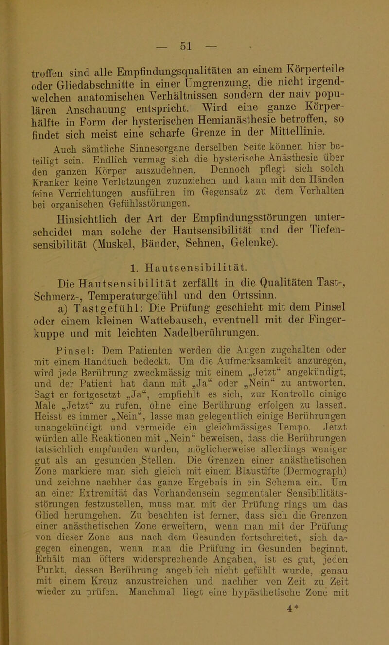 troffen sind alle Empfindungsqualitäten an einem Körperteile oder Gliedabschnitte in einer Umgrenzung, die nicht irgend- welchen anatomischen Verhältnissen sondern der naiv popu- lären Anschauung entspricht. Wird eine ganze Körper- hälfte in Form der hysterischen Hemianästhesie betroffen, so findet sich meist eine scharfe Grenze in der Mittellinie. Auch sämtliche Sinnesorgane derselben Seite können hier be- teiligt sein. Endlich vermag sich die hysterische Anästhesie über den ^ ganzen Körper auszudehnen. Dennoch pflegt sich solch Kranker keine Verletzungen zuzuziehen und kann mit den Händen feine Verrichtungen ausführen im Gegensatz zu dem Verhalten bei organischen Gefühlsstörungen. Hinsichtlich der Art der Empfindungsstörungen ^ unter- scheidet man solche der Hautsensibilität und der Tiefen- sensibilität (Muskel, Bänder, Sehnen, Gelenke). 1. Hautsensibilität. Die Haut Sensibilität zerfällt in die Qualitäten Tast-, Schmerz-, Temperaturgefühl und den Ortssinn. a) Tastgefühl: Die Prüfung geschieht mit dem Pinsel oder einem kleinen Wattebausch, eventuell mit der Finger- kuppe und mit leichten Nadelberührungen. Pinsel: Dem Patienten werden die Augen zugehalten oder mit einem Handtuch bedeckt. Um die Aufmerksamkeit anzuregen, wird jede Berührung zweckmässig mit einem „Jetzt angekündigt, und der Patient hat dann mit „Ja“ oder „Nein“ zu antworten. Sagt er fortgesetzt „Ja“, empfiehlt es sich, zur Kontrolle einige Male „Jetzt“ zu rufen, ohne eine Berührung erfolgen zu lassen. Heisst es immer „Nein“, lasse man gelegentlich einige Berührungen unangekündigt und vermeide ein gleichmässiges Tempo. Jetzt würden alle Reaktionen mit „Nein“ beweisen, dass die Berührungen tatsächlich empfunden wurden, möglicherweise allerdings weniger gut als an gesunden .Stellen. Die Grenzen einer anästhetischen Zone markiere man sich gleich mit einem Blaustifte (Dermograph) und zeichne nachher das ganze Ergebnis in ein Schema ein. Um an einer Extremität das Vorhandensein segmentaler Sensibilitäts- störungen festzustellen, muss man mit der Prüfung rings um das Glied herumgehen. Zu beachten ist ferner, dass sich die Grenzen einer anästhetischen Zone erweitern, wenn man mit der Prüfung von dieser Zone aus nach dem Gesunden fortschreitet, sich da- gegen einengen, wenn man die Prüfung im Gesunden beginnt. Erhält man öfters widersprechende Angaben, ist es gut, jeden Punkt, dessen Berührung angeblich nicht gefühlt wurde, genau mit einem Kreuz anzustreichen und nachher von Zeit zu Zeit wieder zu prüfen. Manchmal liegt eine hypästhetische Zone mit 4*