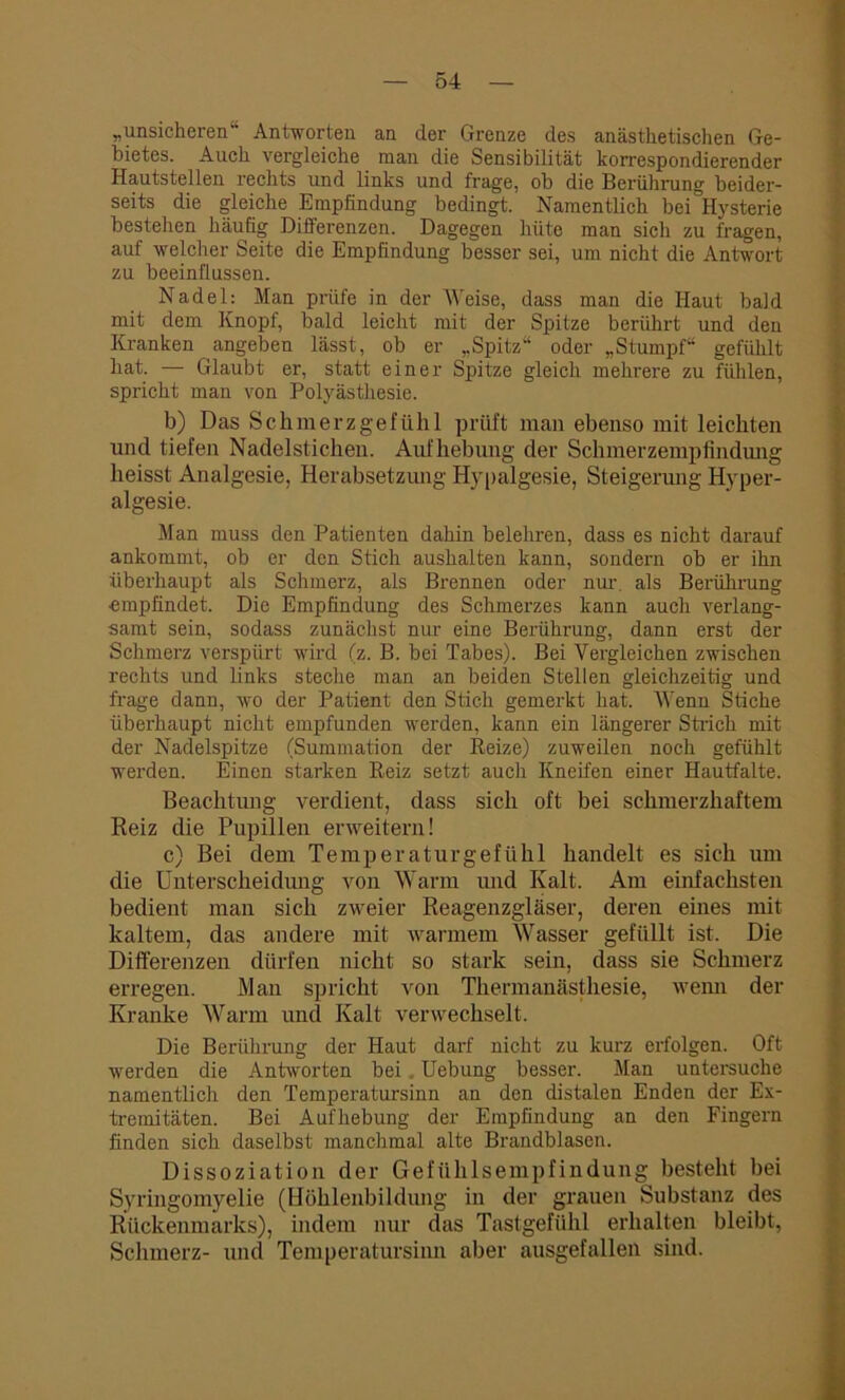 „unsicheren“ Antworten an der Grenze des anästhetischen Ge- bietes. Auch vergleiche man die Sensibilität korrespondierender Hautstellen rechts und links und frage, ob die Berührung beider- seits die gleiche Empfindung bedingt. Namentlich bei Hysterie bestehen häufig Differenzen. Dagegen hüte man sich zu fragen, auf welcher Seite die Empfindung besser sei, um nicht die Antwort zu beeinflussen. Nadel: Man prüfe in der Weise, dass man die Haut bald mit dem Knopf, bald leicht mit der Spitze berührt und den Kranken angeben lässt, ob er „Spitz“ oder „Stumpf“ gefühlt hat. — Glaubt er, statt einer Spitze gleich mehrere zu fühlen, spricht man von Polyästhesie. b) Das Schmerzgefühl prüft man ebenso mit leichten und tiefen Nadelstichen. Aufhebung der Schmerzempfindiuig heisst Analgesie, Herabsetzung Hypalgesie, Steigerung Hyper - algesie. Man muss den Patienten dahin belehren, dass es nicht darauf ankommt, ob er den Stich aushalten kann, sondern ob er ihn überhaupt als Schmerz, als Brennen oder nur. als Berührung empfindet. Die Empfindung des Schmerzes kann auch verlang- samt sein, sodass zunächst nur eine Berührung, dann erst der Schmerz verspürt wird (z. B. bei Tabes). Bei Vergleichen zwischen rechts und links steche man an beiden Stellen gleichzeitig und frage dann, wo der Patient den Stich gemerkt hat. Wenn Stiche überhaupt nicht empfunden werden, kann ein längerer Strich mit der Nadelspitze (Summation der Reize) zuweilen noch gefühlt werden. Einen starken Reiz setzt aucli Kneifen einer Hautfalte. Beachtung verdient, dass sich oft bei schmerzhaftem Reiz die Pupillen erweitern! c) Bei dem Temperatur gef ühl handelt es sich um die Unterscheidung von Warm und Kalt. Am einfachsten bedient man sich zweier Reagenzgläser, deren eines mit kaltem, das andere mit warmem Wasser gefüllt ist. Die Differenzen dürfen nicht so stark sein, dass sie Schmerz erregen. Man spricht von Thermanästliesie, wenn der Kranke Warm und Kalt verwechselt. Die Berührung der Haut darf nicht zu kurz erfolgen. Oft werden die Antworten bei . Uebung besser. Man untersuche namentlich den Temperatursinn an den distalen Enden der Ex- tremitäten. Bei Aufhebung der Empfindung an den Fingern finden sich daselbst manchmal alte Brandblasen. Dissoziation der Gefühlsempfindung besteht bei Syringomyelie (Höhlenbildung in der grauen Substanz des Rückenmarks), indem nur das Tastgefühl erhalten bleibt, Schmerz- und Temperatursinn aber ausgefallen sind.