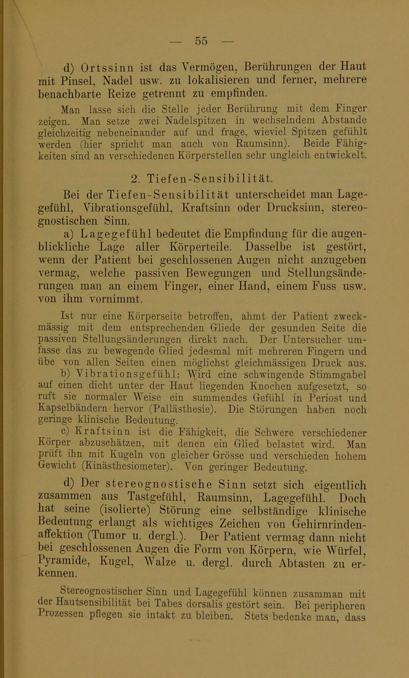 d) Ortssinn ist das Vermögen, Berührungen der Haut mit Pinsel, Nadel usw. zu lokalisieren und ferner, mehrere benachbarte Reize getrennt zu empfinden. Man lasse sich die Stelle jeder Berührung mit dem Finger zeigen. Man setze zwei Nadelspitzen in wechselndem Abstande gleichzeitig nebeneinander auf und frage, wieviel Spitzen gefühlt werden (hier spricht man auch von Raumsinn). Beide Fähig- keiten sind an verschiedenen Körperstellen sehr ungleich entwickelt. 2. Tiefen-Sensibilität. Bei der Tiefen-Sensibilität unterscheidet man Lage- gefühl, Vibrationsgefühl, Kraftsinn oder Drucksinn, stereo- gnostiscken Sinn. a) Lagegefühl bedeutet die Empfindung für die augen- blickliche Lage aller Körperteile. Dasselbe ist gestört, wenn der Patient bei geschlossenen Augen nicht anzugeben vermag, welche passiven Bewegungen und Stellungsände- rungen man an einem Finger, einer Hand, einem Fuss usw. von ihm vornimmt. Ist nur eine Körperseite betroffen, ahmt der Patient zweck- mässig mit dem entsprechenden Gliede der gesunden Seite die passiven Stellungsänderungen direkt nach. Der Untersucher um- fasse das zu bewegende Glied jedesmal mit mehreren Fingern und übe von allen Seiten einen möglichst gleichmässigen Druck aus. b) Vibrationsgefühl: Wird eine schwingende Stimmgabel auf einen dicht unter der Haut liegenden Knochen aufgesetzt, so ruft sie normaler Weise ein summendes Gefühl in Periost und Kapselbändern hervor (Pallästhesie). Die Störungen haben noch geringe klinische Bedeutung. c) Kraftsinn ist die Fähigkeit, die Schwere verschiedener Körper abzuschätzen, mit denen ein Glied belastet wird. Man Prüft ihn mit Kugeln von gleicher Grösse und verschieden hohem Gewicht (Kinästhesiometer). Von geringer Bedeutung. d) Der Stereognostische Sinn setzt sich eigentlich zusammen aus Tastgefühl, Raumsinn, Lagegefühl. Doch hat seine (isolierte) Störung eine selbständige klinische Bedeutung erlangt als wichtiges Zeichen von Gehirnrinden- affektion (Tumor u. dergl.). Der Patient vermag dann nicht bei geschlossenen Augen die Form von Körpern, wie Würfel, Pyramide, Kugel, Walze u. dergl. durch Abtasten zu er- kennen. Stereognostischer Sinn und Lagegefühl können zusamman mit der Hautsensibilität bei Tabes dorsalis gestört sein. Bei peripheren 1 lozessen pflegen sie intakt zu bleiben. Stets bedenke man, dass