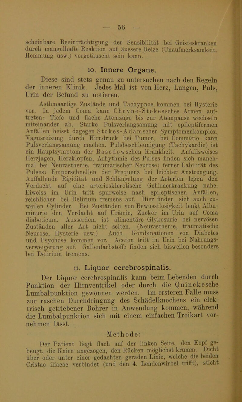 scheinbare Beeinträchtigung der Sensibilität bei Geisteskranken durch mangelhafte Reaktion auf äussere Reize (Unaufmerksamkeit. Hemmung usw.) vorgetäuscht sein kann. io. Innere Organe. Diese sind stets genau zu untersuchen nach den Regeln der inneren Klinik. Jedes Mal ist von Herz, Lungen, Puls, Urin der Befund zu notieren. Asthmaartige Zustände und Tachypnoe kommen bei Hysterie vor. In jedem Coma kann Cheyne-Stokessches Atmen auf- treten: Tiefe und flache Atemzüge bis zur Atempause wechseln miteinander ab. Starke Pulsverlangsamung mit epileptiformen Anfällen heisst dagegen Stokes-Adamscher Symptomenkomplex. Vagusreizung durch Hirndruck bei Tumor, bei Commotio kann Pulsverlangsamung machen. Pulsbeschleunigung (Tachykardie) ist ein Hauptsymptom der Basedowschen Krankheit. Anfallsweises Herzjagen, Herzklopfen, Arhythmie des Pulses finden sich manch- mal bei Neurasthenie, traumatischer Neurose; ferner Labilität des Pulses: Emporschnellen der Frequenz bei leichter Anstrengung. Auffallende Rigidität und Schlängelung der Arterien legen den Verdacht auf eine arteriosklerotische Gehirnerkrankung nahe. Eiweiss im Urin tritt spurweise nach epileptischen Anfällen, reichlicher bei Delirium tremens auf. Hier finden sich auch zu- weilen C'ylinder. Bei Zuständen von Bewusstlosigkeit lenkt Albu- minurie den Verdacht auf Urämie, Zucker im Urin auf Coma diabeticum. Ausserdem ist alimentäre Glykosurie bei nervösen Zuständen aller Art nicht selten. (Neurasthenie, traumatische Neurose, Hysterie usw.) Auch Kombinationen von Diabetes und Psychose kommen vor. Aceton tritt im Urin bei Nahrungs- verweigerung auf. Gallenfarbstoffe finden sich bisweilen besonders bei Delirium tremens. 11. Liquor cerebrospinalis. Der Liquor cerebrospinalis kann beim Lebenden durch Punktion der Hirnventrikel oder durch die Quinckesche Lumbalpunktion gewonnen werden. Im ersteren Falle muss zur raschen Durchdringung des Schädelknochens ein elek- trisch getriebener Bohrer in Anwendung kommen, während die Lumbalpunktion sich mit einem einfachen Troikart vor- nehmen lässt. Methode: Der Patient liegt flach auf der linken Seite, den Kopf ge- beugt, die Kniee angezogen, den Rücken möglichst krumm. Dicht über oder unter einer gedachten geraden Linie, welche die beiden Cristae iliacae verbindet (und den 4. Lendenwirbel trifft), sticht