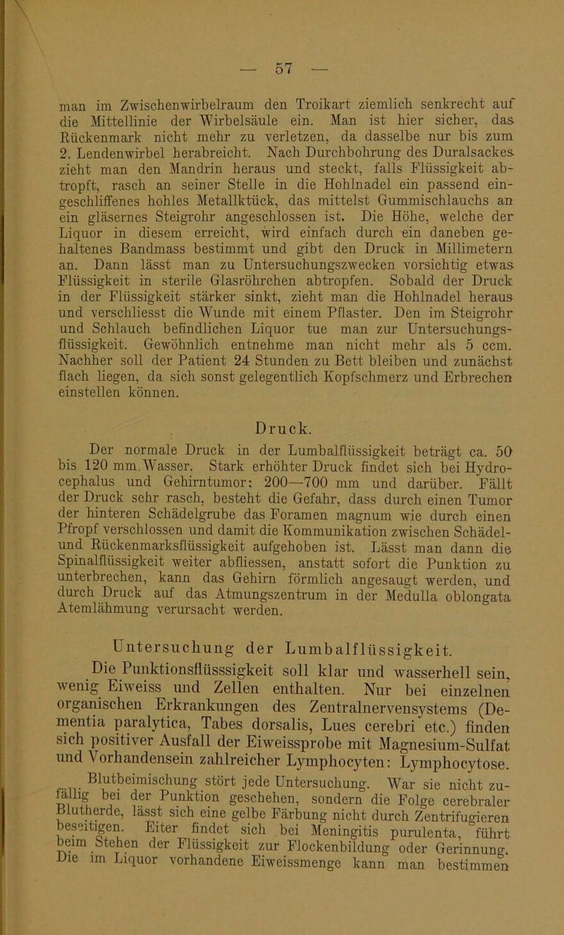 man im Zwischenwirbelraum den Troikart ziemlich senkrecht auf die Mittellinie der Wirbelsäule ein. Man ist hier sicher, das Rückenmark nicht mehr zu verletzen, da dasselbe nur bis zum 2. Lendenwirbel herabreicht. Nach Durchbohrung des Duralsackes zieht man den Mandrin heraus und steckt, falls Flüssigkeit ab- tropft, rasch an seiner Stelle in die Hohlnadel ein passend ein- geschliffenes hohles Metallktück, das mittelst Gummischlauchs an ein gläsernes Steigrohr angeschlossen ist. Die Höhe, welche der Liquor in diesem erreicht, wird einfach durch ein daneben ge- haltenes Bandmass bestimmt und gibt den Druck in Millimetern an. Dann lässt man zu Untersuchungszwecken vorsichtig etwas Flüssigkeit in sterile Glasröhrchen abtropfen. Sobald der Druck in der Flüssigkeit stärker sinkt, zieht man die Hohlnadel heraus und verschliesst die Wunde mit einem Pflaster. Den im Steigrohr und Schlauch befindlichen Liquor tue man zur Untersuchungs- flüssigkeit. Gewöhnlich entnehme man nicht mehr als 5 ccm. Nachher soll der Patient 24 Stunden zu Bett bleiben und zunächst flach liegen, da sich sonst gelegentlich Kopfschmerz und Erbrechen einstellen können. Druck. Der normale Druck in der Lumbalflüssigkeit beträgt ca. 50 bis 120 mm. Wasser. Stark erhöhter Druck findet sich bei Hydro- cephalus und Gehirntumor; 200—700 mm und darüber. Fällt der Druck sehr rasch, besteht die Gefahr, dass durch einen Tumor der hinteren Schädelgrube das Foramen magnum wie durch einen Pfropf verschlossen und damit die Kommunikation zwischen Schädel- und Rückenmarksflüssigkeit aufgehoben ist. Lässt man dann die Spinalflüssigkeit weiter abfliessen, anstatt sofort die Punktion zu unterbrechen, kann das Gehirn förmlich angesaugt werden, und durch Druck auf das Atmungszentrum in der Medulla oblongata Atemlähmung verursacht werden. Untersuchung der Lumbalflüssigkeit. Die Punktionsflüsssigkeit soll klar und wasserhell sein, wenig Eiweiss und Zellen enthalten. Nur bei einzelnen organischen Erkrankungen des Zentralnervensystems (De- mentia paralytica, Tabes dorsalis, Lues cerebri etc.) finden sich positiver Ausfall der Eiweissprobe mit Magnesium-Sulfat und \ orhandensein zahlreicher Lymphocyten: Lymphocytose. B!utbeimischung stört jede Untersuchung. War sie nicht zu- falhg bei der Punktion geschehen, sondern die Folge cerebraler Plutherde, lässt sich eine gelbe Färbung nicht durch Zentrifugieren beseitigen. Eiter findet sich bei Meningitis purulenta, führt leim Stehen der Flüssigkeit zur Flockenbildung oder Gerinnung. Die im Liquor vorhandene Eiweissmenge kann man bestimmen