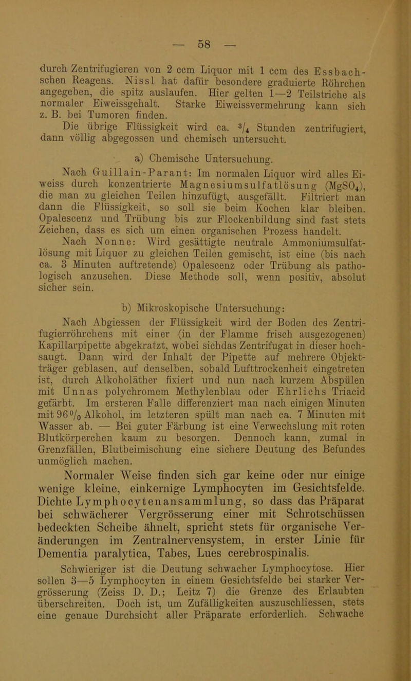 durch Zentrifugieren von 2 ccm Liquor mit 1 ccm des Essbach- schen Reagens. Nissl hat dafür besondere graduierte Röhrchen angegeben, die spitz ausiaufen. Hier gelten 1—2 Teilstriche als normaler Eiweissgehalt. Starke Eiweissvermehrung kann sich z. B. bei Tumoren finden. Die übrige Flüssigkeit wird ca. % Stunden zentrifugiert, dann völlig abgegossen und chemisch untersucht. a) Chemische Untersuchung. Nach Guillain-Parant: Im normalen Liquor wird alles Ei- weiss durch konzentrierte Magnesiumsulfatlösung (MgS04), die man zu gleichen Teilen hinzufügt, ausgefällt. Filtriert man dann die Flüssigkeit, so soll sie beim Kochen klar bleiben. Opalescenz und Trübung bis zur Flockenbildung sind fast stets Zeichen, dass es sich um einen organischen Prozess handelt. Nach Nonne: 'Wird gesättigte neutrale Ammoniumsulfat- lösung mit Liquor zu gleichen Teilen gemischt, ist eine (bis nach ca. 3 Minuten auftretende) Opalescenz oder Trübung als patho- logisch anzusehen. Diese Methode soll, wenn positiv, absolut sicher sein. b) Mikroskopische Untersuchung: Nach Abgiessen der Flüssigkeit wird der Boden des Zentri- fugierröhrchens mit einer (in der Flamme frisch ausgezogenen) Kapillarpipette abgekratzt, wobei sichdas Zentrifugat in dieser hoch- saugt. Dann wird der Inhalt der Pipette auf mehrere Objekt- träger geblasen, auf denselben, sobald Lufttrockenheit eingetreten ist, durch Alkoholäther fixiert und nun nach kurzem Abspülen mit Unnas polychromem Methylenblau oder Ehrlichs Triacid gefärbt. Im ersteren Falle differenziert man nach einigen Minuten mit 96% Alkohol, im letzteren spült man nach ca. 7 Minuten mit Wasser ab. — Bei guter Färbung ist eine Verwechslung mit roten Blutkörperchen kaum zu besorgen. Dennoch kann, zumal in Grenzfällen, Blutbeimischung eine sichere Deutung des Befundes unmöglich machen. Normaler Weise finden sich gar keine oder nur einige wenige kleine, einkernige Lymphocyten im Gesichtsfelde. Dichte Lymphocytenansammlung, so dass das Präparat bei schwächerer Vergrösserung einer mit Schrotschüssen bedeckten Scheibe ähnelt, spricht stets für organische Ver- änderungen im Zentralnervensystem, in erster Linie für Dementia paralytica, Tabes, Lues cerebrospinalis. Schwieriger ist die Deutung schwacher Lymphocytose. Hier sollen 3—5 Lymphocyten in einem Gesichtsfelde bei starker Ver- grösserung (Zeiss D. D.; Leitz 7) die Grenze des Erlaubten überschreiten. Doch ist, um Zufälligkeiten auszuschliessen, stets eine genaue Durchsicht aller Präparate erforderlich. Schwache