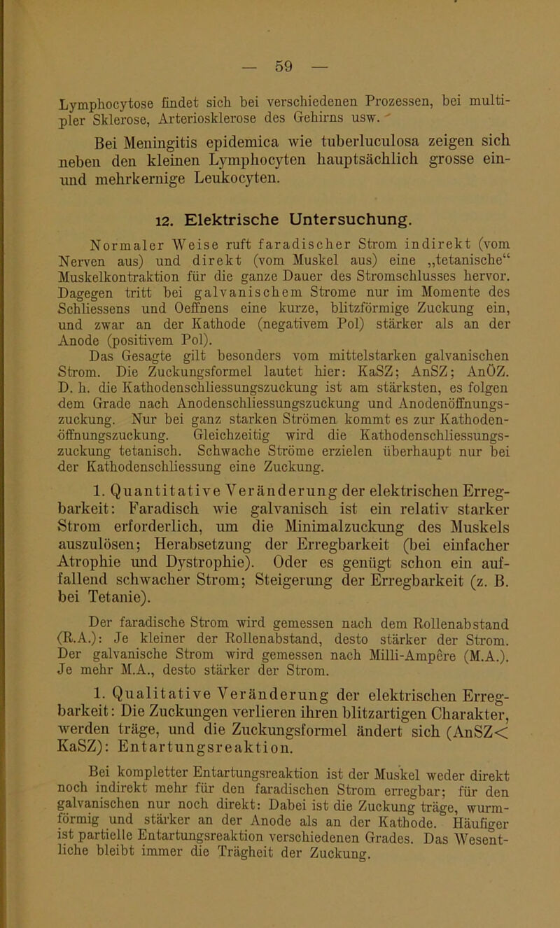 Lymphocytose findet sich bei verschiedenen Prozessen, bei multi- pler Sklerose, Arteriosklerose des Gehirns usw. Bei Meningitis epidemica wie tuberlucnlosa zeigen sich neben den kleinen Lympkocyten hauptsächlich grosse ein- und mehrkernige Leukocyten. 12. Elektrische Untersuchung. Normaler Weise ruft faradischer Strom indirekt (vom Nerven aus) und direkt (vom Muskel aus) eine „tetanische“ Muskelkontraktion für die ganze Dauer des Stromschlusses hervor. Dagegen tritt bei galvanischem Strome nur im Momente des Schliessens und Oeffnens eine kurze, blitzförmige Zuckung ein, und zwar an der Kathode (negativem Pol) stärker als an der Anode (positivem Pol). Das Gesagte gilt besonders vom mittelstarken galvanischen Strom. Die Zuckungsformel lautet hier: KaSZ; AnSZ; AnöZ. D. h. die Kathodenschliessungszuckung ist am stärksten, es folgen dem Grade nach Anodenschliessungszuckung und Anodenöffnungs- zuckung. Nur bei ganz starken Strömen kommt es zur Kathoden- öffnungszuckung. Gleichzeitig wird die Kathodenschliessungs- zuckung tetanisch. Schwache Ströme erzielen überhaupt nur bei der Kathodenschliessung eine Zuckung. l.QuantitativeVeränderung der elektrischen Erreg- barkeit: Faradisch wie galvanisch ist ein relativ starker Strom erforderlich, um die Minimalzuckung des Muskels auszulösen; Herabsetzung der Erregbarkeit (bei einfacher Atrophie und Dystrophie). Oder es genügt schon em auf- fallend schwacher Strom; Steigerung der Erregbarkeit (z. B. bei Tetanie). Der faradische Strom wird gemessen nach dem Rollenabstand (R.A.): Je kleiner der Rollenabstand, desto stärker der Strom. Der galvanische Strom wird gemessen nach Milli-Ampere (M.A.). Je mehr M.A., desto stärker der Strom. 1. Qualitative Veränderung der elektrischen Erreg- barkeit : Die Zuckungen verlieren ihren blitzartigen Charakter, werden träge, und die Zuckungsformel ändert sich (AnSZ< KaSZ): Entartungsreaktion. Bei kompletter Entartungsreaktion ist der Muskel weder direkt noch indirekt mehr für den faradischcn Strom erregbar; für den galvanischen nur- noch direkt: Dabei ist die Zuckung träge, wurm- förmig und stärker an der Anode als an der Kathode.0 Häufiger ist partielle Entartungsreaktion verschiedenen Grades. Das Wesent- liche bleibt immer die Trägheit der Zuckung.