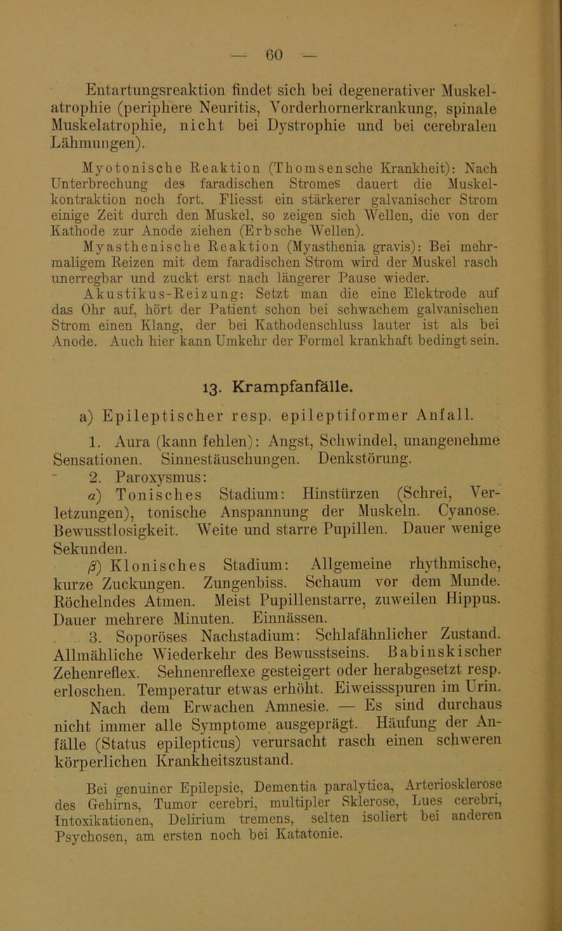 Entartungsreaktion findet sich bei degenerativer Muskel- atrophie (periphere Neuritis, Vorderhornerkrankung, spinale Muskelatrophie, nicht bei Dystrophie und bei cerebralen Lähmungen). Myotonische Reaktion (Thomsensche Krankheit): Nach Unterbrechung des faradischen Stromes dauert die Muskel- kontraktion noch fort. Fliesst ein stärkerer galvanischer Strom einige Zeit durch den Muskel, so zeigen sich Wellen, die von der Kathode zur Anode ziehen (Erbsehe Wellen). Myasthenische Reaktion (Myasthenia gravis): Bei mehr- maligem Reizen mit dem faradischen Strom wird der Muskel rasch unerregbar und zuckt erst nach längerer Pause wieder. Akustikus-Reizung: Setzt man die eine Elektrode auf das Ohr auf, hört der Patient schon bei schwachem galvanischen Strom einen Klang, der bei Kathodenschluss lauter ist als bei Anode. Auch hier kann Umkehr der Formel krankhaft bedingt sein. 13. Krampfanfälle. a) Epileptischer resp. epileptiformer Anfall. 1. Aura (kann fehlen): Angst, Schwindel, unangenehme Sensationen. Sinnestäuschungen. Denkstörung. 2. Paroxysmus: a) Tonisches Stadium: Hinstürzen (Schrei, Ver- letzungen), tonische Anspannung der Muskeln. Cyanose. Bewusstlosigkeit. Weite und starre Pupillen. Dauer wenige Sekunden. ß) Klonisches Stadium: Allgemeine rhythmische, kurze Zuclamgen. Zungenbiss. Schaum vor dem Munde. Röchelndes Atmen. Meist Pupillenstarre, zuweilen Hippus. Dauer mehrere Minuten. Einnässen. 3. Soporöses Nachstadium: Schlafähnlicher Zustand. Allmähliche Wiederkehr des Bewusstseins. Babinskischer Zehenreflex. Sehnenreflexe gesteigert oder herabgesetzt resp. erloschen. Temperatur etwas erhöht. Eiweissspuren im Urin. Nach dem Erwachen Amnesie. — Es sind durchaus nicht immer alle Symptome ausgeprägt. Häufung der An- fälle (Status epilepticus) verursacht rasch einen schweren körperlichen Krankheitszustand. Bei genuiner Epilepsie, Dementia paralytica, Arteriosklerose des Gehirns, Tumor cerebri, multipler Sklerose, Lues cerebri, Intoxikationen, Delirium tremens, selten isoliert bei anderen Psychosen, am ersten noch bei Katatonie.