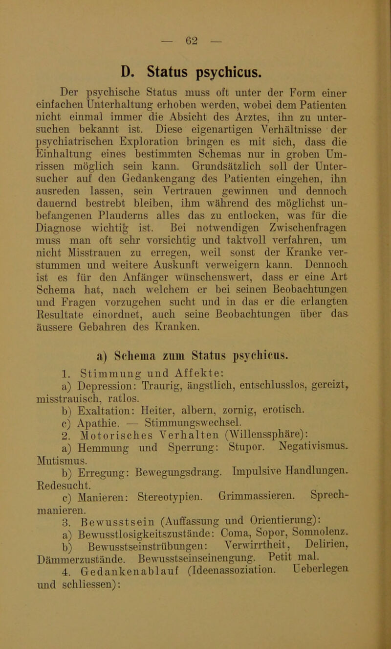 D. Status psychicus. Der psychische Status muss oft vuiter der Form einer einfachen Unterhaltung erhoben werden, wobei dem Patienten nicht einmal immer die Absicht des Arztes, ihn zu miter- suchen bekannt ist. Diese eigenartigen Verhältnisse der psychiatrischen Exploration bringen es mit sich, dass die Einhaltung eines bestimmten Schemas nur in groben Um- rissen möglich sein kann. Grundsätzlich soll der Unter- sucher auf den Gedankengang des Patienten eingehen, ihn ausreden lassen, sein Vertrauen gewinnen und dennoch dauernd bestrebt bleiben, ihm während des möglichst un- befangenen Plauderns alles das zu entlocken, was für die Diagnose wichtig ist. Bei notwendigen Zwischenfragen muss man oft sehr vorsichtig und taktvoll verfahren, um nicht Misstrauen zu erregen, weil sonst der Kranke ver- stummen und weitere Auskunft verweigern kann. Dennoch ist es für den Anfänger wünschenswert, dass er eine Art Schema hat, nach welchem er bei seinen Beobachtungen und Fragen vorzugehen sucht und in das er die erlangten Resultate einordnet, auch seine Beobachtungen über das äussere Gebahren des Kranken. a) Schema zum Status psychicus. 1. Stimmung und Affekte: a) Depression: Traurig, ängstlich, entschlusslos, gereizt, misstrauisch, ratlos. b) Exaltation: Heiter, albern, zornig, erotisch. c) Apathie. — Stimmungswechsel. 2. Motorisches Verhalten (Willenssphäre): a) Hemmung und Sperrung: Stupor. Negativismus. Mutismus. b) Erregung: Bewegungsdrang. Impulsive Handlungen. Redesucht. c) Manieren: Stereotypien. Grimmassieren. Sprech- manieren. 3. Bewusstsein (Auffassung und Orientierung): a) Bewusstlosigkeitszustände: Coma, Sopor, Somnolenz. b) Bewusstseinstrübungen: Verwirrtheit, Delirien, Dämmerzustände. Bewusstseinseinengung. Petit mal. 4. Gedankenablauf (Ideenassoziation. Ueberlegen und schliessen):