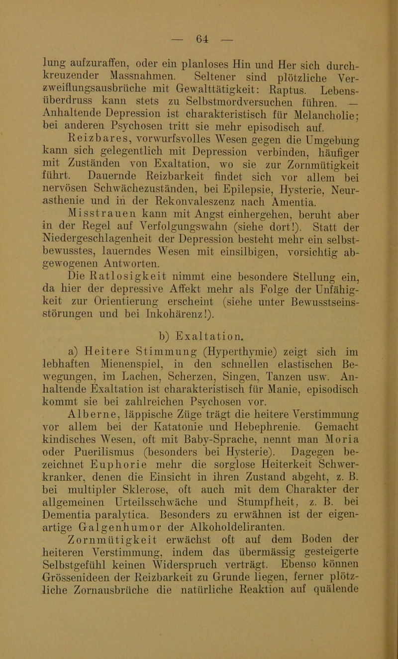 Jung aufzuraffen, oder ein planloses Hin und Her sich durch- kreuzender Massnahmen. Seltener sind plötzliche Ver- zweiflungsausbrüche mit Gewalttätigkeit: Raptus. Lebens- überdruss kann stets zu Selbstmordversuchen führen. — Anhaltende Depression ist charakteristisch für Melancholie; bei anderen Psychosen tritt sie mehr episodisch auf. Reizbares, vorwurfsvolles Wesen gegen die Umgebung kann sich gelegentlich mit Depression verbinden, häufiger mit Zuständen von Exaltation, wo sie zur Zornmütigkeit führt. Dauernde Reizbarkeit findet sich vor allem bei nervösen Schwächezuständen, bei Epilepsie, Hysterie, Neur- asthenie und in der Rekonvaleszenz nach Amentia. Misstrauen kann mit Angst einhergehen, beruht aber in der Regel auf Verfolgungswahn (siehe dort!). Statt der Niedergeschlagenheit der Depression besteht mehr ein selbst- bewusstes, lauerndes Wesen mit einsilbigen, vorsichtig ab- gewogenen Antworten. Die Ratlosigkeit nimmt eine besondere Stellung ein, da hier der depressive Affekt mehr als Folge der Unfähig- keit zur Orientierung erscheint (siehe unter Bewusstseins- störungen und bei Inkohärenz!). b) Exaltation. a) Heitere Stimmung (Hyperthymie) zeigt sich im lebhaften Mienenspiel, in den schnellen elastischen Be- wegungen, im Lachen, Scherzen, Singen, Tanzen usw. An- haltende Exaltation ist charakteristisch für Manie, episodisch kommt sie bei zahlreichen Psychosen vor. Alberne, läppische Züge trägt die heitere Verstimmung vor allem bei der Katatonie und Hebephrenie. Gemacht kindisches Wesen, oft mit Baby-Sprache, nennt man Moria oder Puerilismus (besonders bei Hysterie). Dagegen be- zeichnet Euphorie mehr die sorglose Heiterkeit Schwer- kranker, denen die Einsicht in ihren Zustand abgeht, z. B. bei multipler Sklerose, oft auch mit dem Charakter der allgemeinen Urteilsschwäche und Stumpfheit, z. B. bei Dementia paralytica. Besonders zu erwähnen ist der eigen- artige Galgenhumor der Alkoholdeliranten. Zornmütigkeit erwächst oft auf dem Boden der heiteren Verstimmung, indem das übermässig gesteigerte Selbstgefühl keinen Widerspruch verträgt. Ebenso können Grössenideen der Reizbarkeit zu Grunde liegen, ferner plötz- liche Zornausbrüche die natürliche Reaktion auf quälende