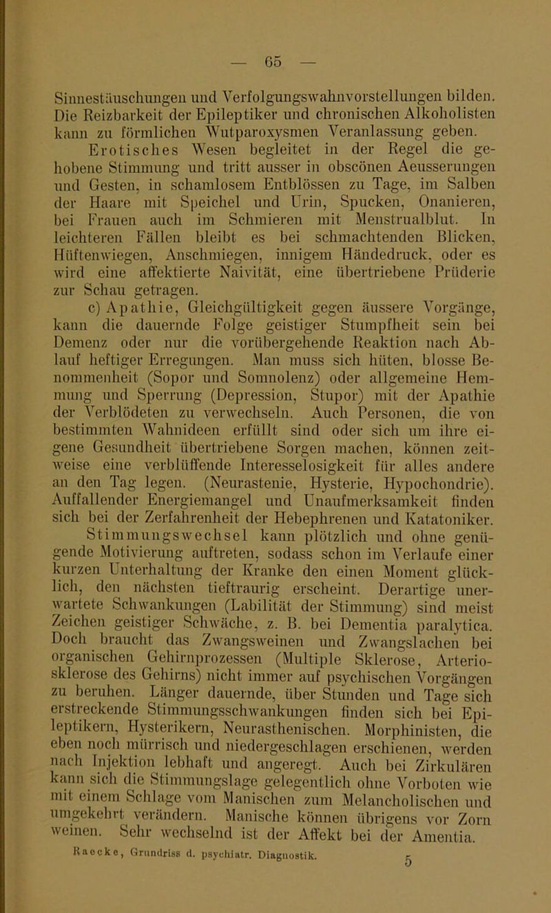 Sinnestäuschungen und Verfolgungswahnvorstellungen bilden. Die Reizbarkeit der Epileptiker und chronischen Alkoholisten kann zu förmlichen Wutparoxysmen Veranlassung geben. Erotisches Wesen begleitet in der Regel die ge- hobene Stimmung und tritt ausser in obscönen Aeusserungen und Gesten, in schamlosem Entblössen zu Tage, im Salben der Haare mit Speichel und Urin, Spucken, Onanieren, bei Frauen auch im Schmieren mit Menstrualblut. In leichteren Fällen bleibt es bei schmachtenden Blicken, Hüftenwiegen, Anschmiegen, innigem Händedruck, oder es wird eine affektierte Naivität, eine übertriebene Prüderie zur Schau getragen. c) Apathie, Gleichgültigkeit gegen äussere Vorgänge, kann die dauernde Folge geistiger Stumpfheit sein bei Demenz oder nur die vorübergehende Reaktion nach Ab- lauf heftiger Erregungen. Man muss sich hüten, blosse Be- nommenheit (Sopor und Somnolenz) oder allgemeine Hem- mung und Sperrung (Depression, Stupor) mit der Apathie der Verblödeten zu verwechseln. Auch Personen, die von bestimmten Wahnideen erfüllt sind oder sich um ihre ei- gene Gesundheit übertriebene Sorgen machen, können zeit- weise eine verblüffende Interesselosigkeit für alles andere an den Tag legen. (Neurastenie, Hysterie, Hypochondrie). Auffallender Energiemangel und Unaufmerksamkeit finden sich bei der Zerfahrenheit der Hebephrenen und Katatoniker. Stimmungswechsel kann plötzlich und ohne genü- gende Motivierung auf treten, sodass schon im Verlaufe einer kurzen Unterhaltung der Kranke den einen Moment glück- lich, den nächsten tieftraurig erscheint. Derartige uner- wartete Schwankungen (Labilität der Stimmung) sind meist Zeichen geistiger Schwäche, z. B. bei Dementia paralytica. Doch braucht das Zwangsweinen und Zwangslachen bei organischen Gehirnprozessen (Multiple Sklerose, Arterio- sklerose des Gehirns) nicht immer auf psychischen Vorgängen zu beruhen. Länger dauernde, über Stunden und Tage sich erstreckende Stimmungsschwankimgen finden sich bei Epi- leptikern, Hysterikern, Neurasthenischen. Morphinisten, die eben noch mürrisch und niedergeschlagen erschienen, werden nach Injektion lebhaft und angeregt. Auch bei Zirkulären kann sich die Stimmungslage gelegentlich ohne Vorboten wie mit einem Schlage vom Manischen zum Melancholischen und umgekehrt verändern. Manische können übrigens vor Zorn weinen. Sehr wechselnd ist der Affekt bei der Amentia. Raockc, Grundriss d. psychiatr. Diagnostik. 5