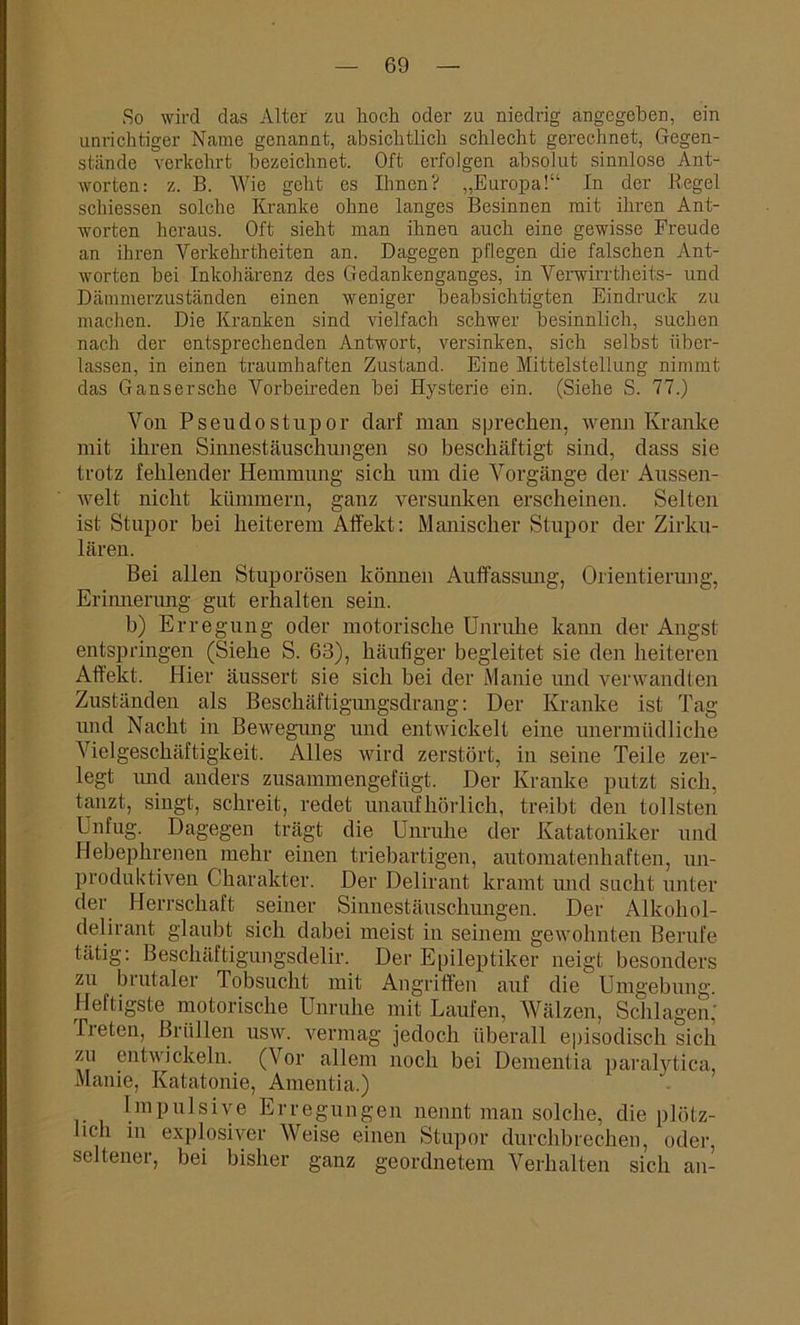 So wird das Alter zu hoch oder zu niedrig angegeben, ein unrichtiger Name genannt, absichtlich schlecht gerechnet, Gegen- stände verkehrt bezeichnet. Oft erfolgen absolut sinnlose Ant- worten: z. B. Wie geht es Ihnen? „Europa!“ In der Regel schiessen solche Kranke ohne langes Besinnen mit ihren Ant- worten heraus. Oft sieht man ihnen auch eine gewisse Freude an ihren Verkehrtheiten an. Dagegen pflegen die falschen Ant- worten bei Inkohärenz des Gedankenganges, in Verwirrtheits- und Dämmerzuständen einen weniger beabsichtigten Eindruck zu machen. Die Kranken sind vielfach schwer besinnlich, suchen nach der entsprechenden Antwort, versinken, sich selbst über- lassen, in einen traumhaften Zustand. Eine Mittelstellung nimmt das Gansersche Vorbeireden bei Hysterie ein. (Siehe S. 77.) Von Pseudostupor darf man sprechen, wenn Kranke mit ihren Sinnestäuschungen so beschäftigt sind, dass sie trotz fehlender Hemmung sich um die Vorgänge der Aussen- welt nicht kümmern, ganz versunken erscheinen. Selten ist Stupor bei heiterem Affekt: Manischer Stupor der Zirku- lären. Bei allen Stuporösen können Auffassung, Orientierung, Erinnerung gut erhalten sein. b) Erregung oder motorische Unruhe kann der Angst entspringen (Siehe S. 68), häufiger begleitet sie den heiteren Affekt. Hier äussert sie sich bei der Manie und verwandten Zuständen als Beschäftigungsdrang: Der Kranke ist Tag und Nacht in Bewegung und entwickelt eine unermüdliche Vielgeschäftigkeit. Alles wird zerstört, in seine Teile zer- legt und anders zusammengefügt. Der Kranke putzt sich, tanzt, singt, schreit, redet unaufhörlich, treibt den tollsten Unfug. Dagegen trägt die Unruhe der Katatoniker und Hebephrenen mehr einen triebartigen, automatenhaften, un- produktiven Charakter. Der Delirant kramt und sucht unter der Herrschaft seiner Sinnestäuschungen. Der Alkoliol- delirant glaubt sich dabei meist in seinem gewohnten Berufe tätig: Beschäftigungsdelir. Der Epileptiker neigt besonders zu bi utaler Tobsucht mit Angriffen auf die Umgebung. Heftigste motorische Unruhe mit Laufen, Wälzen, Schlagen’ Treten, Brüllen usw. vermag jedoch überall episodisch sich zu entwickeln. (Vor allem noch bei Dementia paralytica, Manie, Katatonie, Amentia.) Impulsive Erregungen nennt man solche, die plötz- lich in explosiver Weise einen Stupor durchbrechen, oder, seltener, bei bisher ganz geordnetem Verhalten sich an-