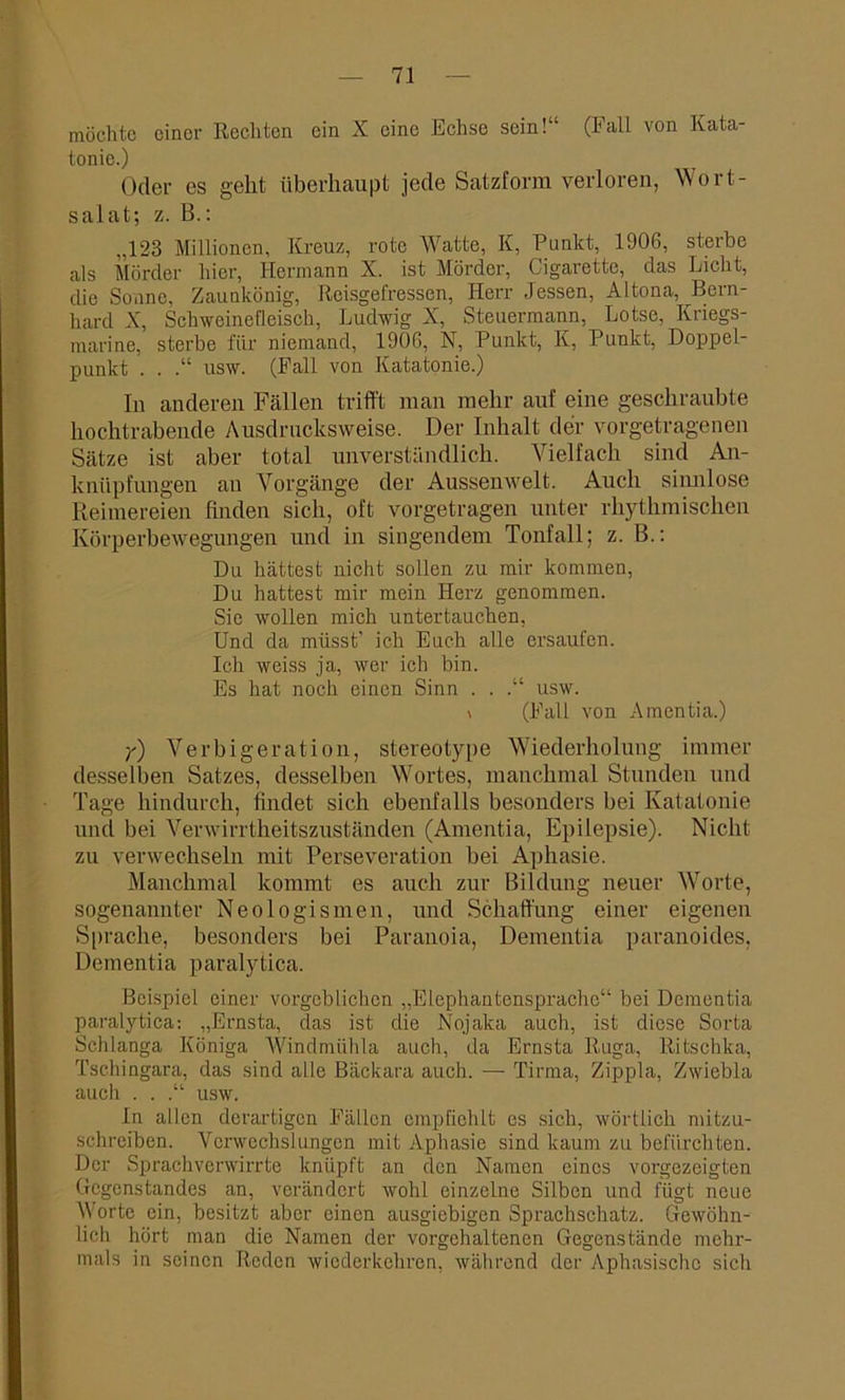möchte einer Reellten ein X eine Echse sein!“ (Fall von Kata- tonie.) Oder es geht überhaupt jede Satzform verloren, Wort- salat; z. B.: „123 Millionen, Kreuz, rote Watte, K, Punkt, 1906, sterbe als Mörder hier, Hermann X. ist Mörder, Cigarette, das Licht, die Sonne, Zaunkönig, Reisgefressen, Herr Jessen, Altona, Bern- hard X, Schweinefleisch, Ludwig X, Steuermann, Lotse, Kriegs- marine, sterbe für niemand, 1906, N, Punkt, K, Punkt, Doppel- punkt . . usw. (Fall von Katatonie.) In anderen Fällen trifft man mehr auf eine geschraubte hochtrabende Ausdrucksweise. Der Inhalt der vorgetragenen Sätze ist aber total unverständlich. Vielfach sind An- knüpfungen an Vorgänge der Aussenwelt. Auch siimlose Reimereien finden sich, oft vorgetragen unter rhythmischen Körperbewegungen und in singendem Tonfall; z. B.: Du hättest nicht sollen zu mir kommen, Du hattest mir mein Herz genommen. Sie wollen mich untertauchen, Und da müsst’ ich Euch alle ersaufen. Ich weiss ja, wer ich bin. Es hat noch einen Sinn . . .“ usw. \ (Fall von Amentia.) y) Verbigeration, stereotype Wiederholung immer desselben Satzes, desselben Wortes, manchmal Stunden und Tage hindurch, findet sich ebenfalls besonders bei Katatonie und bei Verwirrtheitszuständen (Amentia, Epilepsie). Nicht zu verwechseln mit Perseveration bei Aphasie. Manchmal kommt es auch zur Bildung neuer Worte, sogenannter Neologismen, und Schaffung einer eigenen Sprache, besonders bei Paranoia, Dementia paranoides, Dementia paralytica. Beispiel einer vorgeblichen „Elephantensprache“ bei Dementia paralytica: „Ernsta, das ist die Nojaka auch, ist diese Sorta Schlanga Königa Windmiilda auch, da Ernsta Ruga, Ritschka, Tschingara, das sind alle Bäckara auch. — Tirma, Zippla, Zwiebla auch . . .“ usw. In allen derartigen Fällen empfiehlt es sich, wörtlich mitzu- schreiben. Verwechslungen mit Aphasie sind kaum zu befürchten. Der Sprachverwirrte knüpft an den Namen eines vorgezeigten Gegenstandes an, verändert wohl einzelne Silben und fügt neue Worte ein, besitzt aber einen ausgiebigen Sprachschatz. Gewöhn- lich hört man die Namen der vorgehaltenen Gegenstände mehr- mals in seinen Reden wiederkehren, während der Aphasischo sich