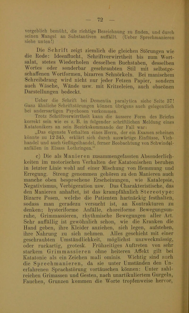 vergeblich bemüht, die richtige Bezeichnung zu finden, und durch seinen Mangel an Substantiven auffällt. (Ueber Sprechmanieren siehe unten!) Die Schrift zeigt ziemlich die gleichen Störungen wie die Rede: Ideenflucht, Schriftverwirrtheit bis zum Wort- salat, stetes W iederholen desselben Buchstaben, desselben Wortes oder sonderbar geschraubten Stil mit selbstge- schaffenen \\ ortformen, bizarren Schnörkeln. Bei manischem Schreibdrang wird nicht nur jeder Fetzen Papier, sondern auch Wäsche, Wände usw. mit Kritzeleien, auch obseönen Darstellungen bedeckt. Ueber die Schrift bei Dementia paralytica siehe Seite 37! Ganz ähnliche Schriftstörungen können übrigens auch gelegentlich bei andersartigen Psychosen Vorkommen. Trotz Schriftverwirrtheit kann die äussere Form des Briefes korrekt sein wie es z. B. in folgender schriftlichen Meldung eines Katatonikers an sein Bezirkskommando der Fall war: „Das eigenste Verhalten eines Herrn, der ein Examen scheinen könnte zu 12 345, erklärt sich durch auswärtige Einflüsse, Vieh- handel und auch Geflügelhandel, ferner Beobachtung von Schwindel- anfällen in Eisass Lothringen.“ c) Die als Manieren zusammengefassten Absonderlich- keiten im motorischen Verhalten der Katatonischen beruhen in letzter Linie wohl auf einer Mischung von Hemmung und Erregung. Streng genommen gehören zu den Manieren auch manche oben besprochene Erscheiniuigen, wie Katalepsie, Negativismus, Verbigeration usw. Das Charakteristische, das den Manieren anhaftet, ist das krampfähnlich Stereotype: Bizarre Posen, welche die Patienten hartnäckig festhalten, sodass man geradezu versucht ist, an Kontrakturen zu denken; hysteriforme Anfälle, choreiforme Bewegungsun- ruhe, Grimmassieren, rhythmische Bewegungen aller Art. Sehr auffällig ist gewöhnlich schon, wie die Kranken die Hand geben, ihre Kleider anzielien, sich legen, aufstehen, ihre Nahrung zu sich nehmen. Alles geschieht mit einer geschraubten Umständlichkeit, möglichst unzweckmässig, oder ruckartig, grotesk. Frühzeitiges Auftreten von sehr starkem Grimmassieren ohne heiteren Affekt gilt bei Katatonie als ein Zeichen mali ominis. Wichtig sind auch die Sprechmanieren, da sie unter Umständen den Un- erfahrenen Sprachstörung vortäuschen können: Unter zahl- reichen Grimassen und Gesten, nach unartikuliertem Gurgeln, Fauchen, Grunzen kommen die Worte tropfenweise hervor,