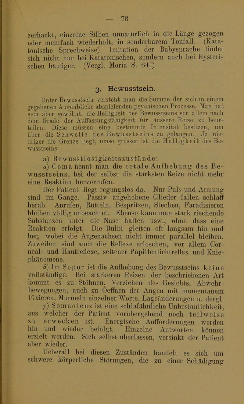 zerhackt, einzelne Silben unnatürlich in die Länge gezogen oder mehrfach wiederholt, in sonderbarem Tonfall. (Kata- tonische Sprechweise). Imitation der Babysprache findet sich nicht nur bei Katatonischen, sondern auch bei Hysteri- schen häufiger. (Vergl. Moria S. 64!) 3. Bewusstsein. Unter Bewusstsein versteht man die Summe der sich in einem gegebenen Augenblicke abspielenden psychischen Prozesse. Man hat sich aber gewöhnt, die Helligkeit des Bewusstseins vor allem nach dem Grade der Auffassungsfähigkeit für äussere Reize zu beur- teilen. Diese müssen eine bestimmte Intensität besitzen, um über die Schwelle des Bewusstseins zu gelangen. Je nie- driger die Grenze liegt, umso grösser ist die Helligkeit des Be- wusstseins. a) Bewusstlosigkeitszustände: a) Coma nennt man die totale Aufhebung des Be- wusstseins, bei der selbst die stärksten Reize nicht mehr eine Reaktion hervorrufen. Der Patient liegt regungslos da. Nur Puls und Atmung sind im Gange. Passiv angehobene Glieder fallen schlaff herab. Anrufen, Rütteln, Bespritzen, Stechen, Faradisieren bleiben völlig mibeachtet. Ebenso kann man stark riechende Substanzen unter die Nase halten usw., ohne dass eine Reaktion erfolgt. Die Bulbi gleiten oft langsam hin und her, wobei die Augenachsen nicht immer parallel bleiben. Zuweilen sind auch die Reflexe erloschen, vor allem Cor- neal- und Hautreflexe, seltener Pupillenlichtreflex imd Knie- phänomene. ß) Im Sopor ist die Aufhebung des Bewusstseins keine vollständige. Bei stärkeren Reizen der beschriebenen Art kommt es zu Stöhnen, Verziehen des Gesichts, Abwehr- bewegungen, auch zu Oeffnen der Augen mit momentanem Fixieren, Murmeln einzelner Worte, Lageänderungen u. dergl. y) Somnolenz ist eine schlafähnliche Unbesinnlichkeit, aus welcher der Patient vorübergehend noch teilweise zu erwecken ist. Energische Aufforderungen werden hin und wieder befolgt. Einzelne Antworten können erzielt werden. Sich selbst überlassen, versinkt der Patient aber wieder. Ueberall bei diesen Zuständen handelt es sich um schwere körperliche Störungen, die zu einer Schädigung