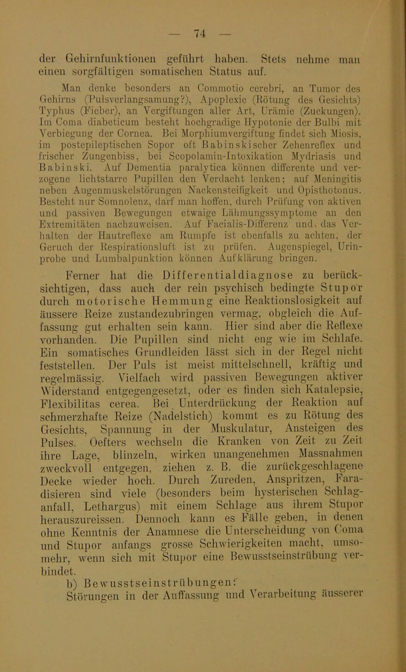 der Gehirnfiinklionen geführt haben. Stets nehme man einen sorgfältigen somatischen Status auf. Man denke besonders an Commotio cercbri, an Tumor des Gehirns (Pulsverlangsamung?), Apoplexie (Rötung des Gesichts) Typhus (Fieber), an Vergiftungen aller Art, Urämie (Zuckungen). Im Coma diabetieum besteht hochgradige Hypotonie der Bulbi mit Verbiegung der Cornea. Bei Morphiumvergiftung findet sich Miosis, im postepileptischen Sopor oft ßabinskischer Zehenreflex und frischer Zungenbiss, bei Scopolamin-Intoxikation Mydriasis und Babinski. Auf Dementia paralytica können differente und ver- zogene lichtstarre Pupillen den Verdacht lenken; auf Meningitis neben Augen muskelstör ungen Nackensteifigkeit und Opisthotonus. Besteht nur Somnolenz, darf man hoffen, durch Prüfung von aktiven und passiven Bewegungen etwaige Lähmungssymptome an den Extremitäten nachzuweisen. Auf Facialis-Differenz und, das Ver- halten der Hautreflexe am Rumpfe ist ebenfalls zu achten, der Geruch der Respirationsluft ist zu prüfen. Augenspiegel, Urin- probe und Lumbalpunktion können Aufklärung bringen. Ferner hat die Differentialdiagnose zu berück- sichtigen, dass auch der rein psychisch bedingte Stupor durch motorische Hemmung eine Reaktionslosigkeit auf äussere Reize zustandezubringen vermag, obgleich die Auf- fassung gut erhalten sein kann. Hier sind aber die Reflexe vorhanden. Die Pupillen sind nicht eng wie im Schlafe. Ein somatisches Grundleiden lässt sich in der Regel nicht feststellen. Der Puls ist meist mittelschnell, kräftig und regelmässig. Vielfach wird passiven Bewegungen aktiver Widerstand entgegengesetzt, oder es finden sich Katalepsie, Flexibilitas cerea. Bei Unterdrückung der Reaktion auf schmerzhafte Reize (Nadelstich) kommt es zu Rötung des Gesichts, Spannung in der Muskulatur, Ansteigen des Pulses. Oefters wechseln die Kranken von Zeit zu Zeit ihre Lage, blinzeln, wirken unangenehmen Massnahmen zweckvoll entgegen, ziehen z. B. die zurückgeschlagene Decke wieder hoch. Durch Zureden, Anspritzen, Fara- disieren sind viele (besonders beim hysterischen Sclilag- anfall, Lethargus) mit einem Schlage aus ihrem Stupor herauszureissen. Dennoch kann es Fälle geben, in denen ohne Kenntnis der Anamnese die Unterscheidung von Coma und Stupor anfangs grosse Schwierigkeiten macht, umso- mehr, wenn sich mit Stupor eine Bewusstseinstrübung ver- bindet. b) Bewusstseinstrübungen:' Störungen in der Auffassung und Verarbeitung äusserer