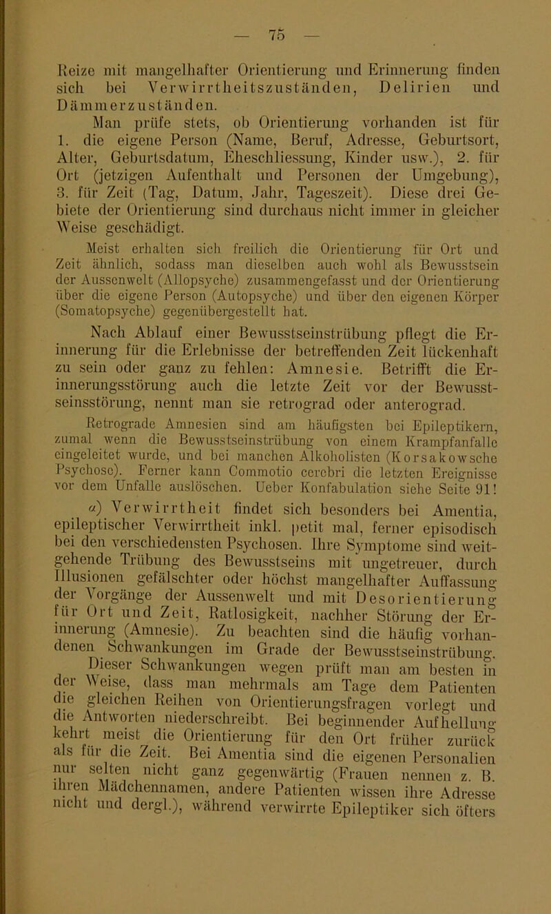 Heize mit mangelhafter Orientierung und Erinnerung finden sich bei Verwirrtheitszuständen, Delirien und Dämmerzuständen. Man prüfe stets, ob Orientierung vorhanden ist für 1. die eigene Person (Name, Beruf, Adresse, Geburtsort, Alter, Geburtsdatum, Eheschliessung, Kinder usw.), 2. für Ort (jetzigen Aufenthalt und Personell der Umgebung), 3. für Zeit (Tag, Datum, Jahr, Tageszeit). Diese drei Ge- biete der Orientierung sind durchaus nicht immer in gleicher Weise geschädigt. Meist erhalten sich freilich die Orientierung für Ort und Zeit ähnlich, sodass man dieselben auch wohl als Bewusstsein der Aussenwelt (Allopsyche) zusammengefasst und der Orientierung über die eigene Person (Autopsyche) und über den eigenen Körper (Somatopsyche) gegenübergestellt hat. Nach Ablauf einer Bewusstseinstrübung pflegt die Er- innerung für die Erlebnisse der betreffenden Zeit lückenhaft zu sein oder ganz zu fehlen: Amnesie. Betrifft die Er- innerungsstörung auch die letzte Zeit vor der Bewusst- seinsstörung, nennt man sie retrograd oder anterograd. Retrograde Amnesien sind am häufigsten bei Epileptikern, zumal wenn die Bewusstseinstrübung von einem Krampfanfalle cingeleitet wurde, und bei manchen Alkoholistcn (Korsakowsche Psychose). Ferner kann Commotio cerebri die letzten Ereignisse vor dem Unfälle auslöschen. Ueber Konfabulation siehe Seite 91! «) Verwirrtheit findet sich besonders bei Amentia, epileptischer Verwirrtheit inkl. petit mal, ferner episodisch bei den verschiedensten Psychosen. Ihre Symptome sind weit- gehende Trübung des Bewusstseins mit imgetreuer, durch Illusionen gefälschter oder höchst mangelhafter Auffassung der Vorgänge der Aussenwelt und mit Desorientierung lüi Ort und Zeit, Ratlosigkeit, nachher Störung der Er- inneiung (Amnesie). Zu beachten sind die häufig vorhan- denen Schwankungen im Grade der Bewusstseinstrübung. Dieser Schwankungen wegen prüft man am besten in de1 Weise, dass man mehrmals am Tage dem Patienten die gleichen Reihen von Orientierungsfragen vorlegt und die Antworten niederschreibt. Bei beginnender Aufhellung k, P.. m,eisfc die Orientierung für den Ort früher zurück als für die Zeit. Bei Amentia sind die eigenen Personalien nur selten nicht ganz gegenwärtig (Frauen nennen z. B ihren Mädchennamen, andere Patienten wissen ihre Adresse nicht und dergl.), während verwirrte Epileptiker sich öfters