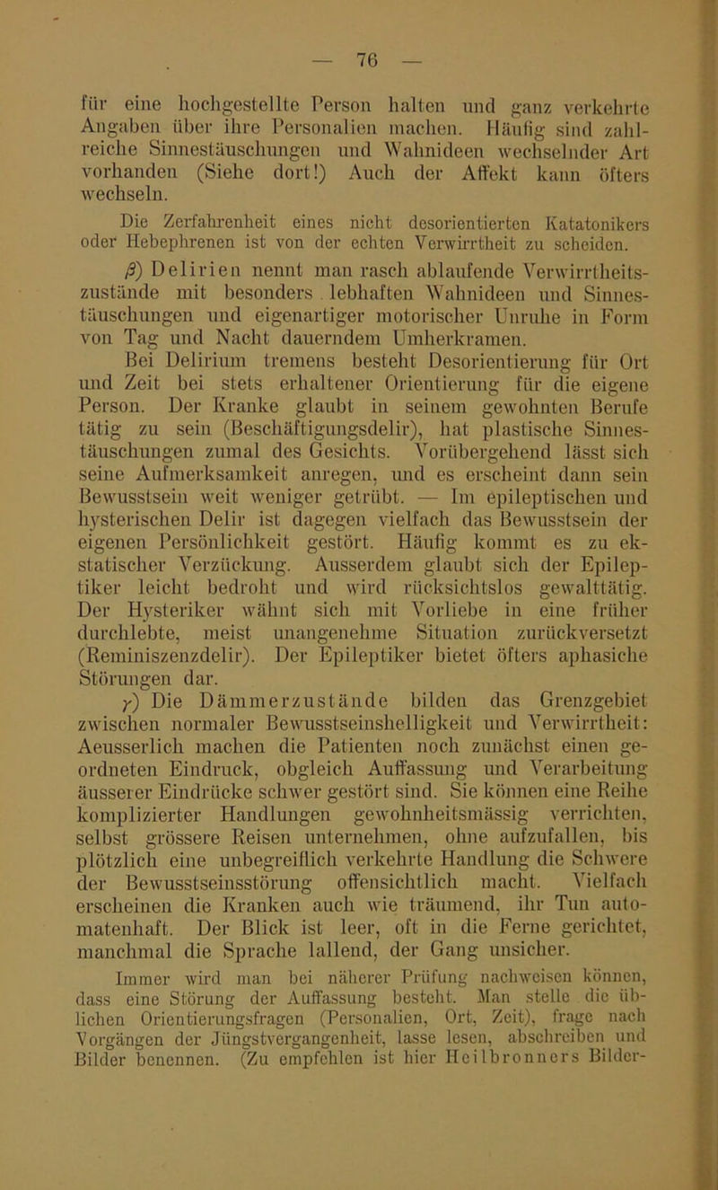 für eine hochgestellte Person halten und ganz verkehrte Angaben über ihre Personalien machen. Häufig sind zahl- reiche Sinnestäuschungen und Wahnideen wechselnder Art vorhanden (Siehe dort!) Auch der Affekt kann öfters wechseln. Die Zerfahrenheit eines nicht desorientierten Katatonikers oder Hebephrenen ist von der echten Verwirrtheit zu scheiden. ß) Delirien nennt man rasch ablaufende Verwirrtheits- zustände mit besonders lebhaften Wahnideen und Sinnes- täuschungen und eigenartiger motorischer Unruhe in Form von Tag und Nacht dauerndem Umherkramen. Bei Delirium tremens besteht Desorientierung für Ort und Zeit bei stets erhaltener Orientierung für die eigene Person. Der Kranke glaubt in seinem gewohnten Berufe tätig zu sein (Beschäftigungsdelir), hat plastische Sinnes- täuschungen zumal des Gesichts. Vorübergehend lässt sich seine Aufmerksamkeit anregen, und es erscheint dann sein Bewusstsein weit weniger getrübt. — Im epileptischen und hysterischen Delir ist dagegen vielfach das Bewusstsein der eigenen Persönlichkeit gestört. Häufig kommt es zu ek- statischer Verzückung. Ausserdem glaubt sich der Epilep- tiker leicht bedroht und wird rücksichtslos gewalttätig. Der Hysteriker wähnt sich mit Vorliebe in eine früher durchlebte, meist unangenehme Situation zurückversetzt (Reminiszenzdelir). Der Epileptiker bietet öfters aphasiche Störungen dar. y) Die Dämmerzustände bilden das Grenzgebiet zwischen normaler Bewusstseinshelligkeit und Verwirrtheit: Aeusserlich machen die Patienten noch zunächst einen ge- ordneten Eindruck, obgleich Auffassung und Verarbeitung äusserer Eindrücke schwer gestört sind. Sie können eine Reihe komplizierter Handlungen gewoknheitsnnissig verrichten, selbst grössere Reisen unternehmen, ohne aufzufallen, bis plötzlich eine unbegreiflich verkehrte Handlung die Schwere der Bewusstseinsstörung offensichtlich macht. Vielfach erscheinen die Kranken auch wie träumend, ihr Tun auto- matenhaft. Der Blick ist leer, oft in die Ferne gerichtet, manchmal die Sprache lallend, der Gang unsicher. Immer wird man bei näherer Prüfung nachwcisen können, dass eine Störung der Auffassung besteht. Man stelle die üb- lichen Orientierungsfragen (Personalien, Ort, Zeit), frage nach Vorgängen der Jüngstvergangenheit, lasse lesen, abschreiben und Bilder benennen. (Zu empfehlen ist hier Heilbronncrs Bilder-