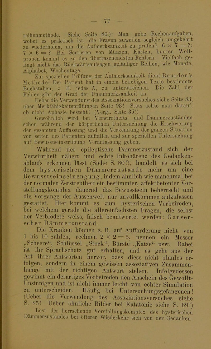 rcihenmethode. Siche Seite 80.) Man gebe Rechenaufgaben, wobei es praktisch ist, die Fragen zuweilen sogleich umgekehrt zu wiederholen, um die Aufmerksamkeit zu prüfen ? 5x7 = 1; 7x6 = ? Bei Sortieren von Münzen, Karten, bunten Woll- proben kommt es zu den überraschendsten Fehlern. Vielfach ge- lingt nicht das Riickwärtsaufsagen geläufiger Reihen, wie Monate, Alphabet, Wochentage. Zur speziellen Prüfung der Aufmerksamkeit dient Bourdon’s Methode: Der Patient hat in einem beliebigen Texte bestimmte Buchstaben, z. B. jedes A, zu unterstreichen. Die Zahl der Fehler gibt den Grad der Unaufmerksamkeit an. Ueber die Verwendung des Assoziationsversuches siehe Seite 83, über Merkfähigkeitsprüfungen Seite 93! Stets achte man darauf, ob nicht Aphasie besteht! (Vergl. Seite 35!) Gewöhnlich wird bei Verwirrtheits- und Dämmerzuständen schon während der körperlichen Untersuchung die Erschwerung der gesamten Auffassung und die Verkennung der ganzen Situation von seiten des Patienten auffallen und zur speziellen Untersuchung auf Bewusstseinstrübung Veranlassung geben. Während der epileptische Dämmerzustand sich der Verwirrtheit nähert und echte Inkohärenz des Gedanken- ablaufs erkennen lässt (Siehe S. 80!), handelt es sich bei dem hysterischen Dämmerzustände mehr um eine Bewusstseinseinengung, indem ähnlich wie manchmal bei der normalen Zerstreutheit ein bestimmter, affektbetonter Vor- stellungskomplex dauernd das Bewusstsein beherrscht und die Vorgänge der Aussenwelt nur unvollkommen aufzufassen gestattet. Hier kommt es zum hysterischen Vorbeireden, bei welchem gerade die allereinfachsten Fragen, die selbst der Verblödete weiss, falsch beantwortet werden: Ganser- scher Dämmerzustand. Die Kranken können z. B. auf Aufforderung nicht von 1 bis 10 zählen, rechnen 2 x 2 = 5, nennen ein Messer „Scheere“, Schlüssel „Stock“, Bürste „Katze“ usw. Dabei ist ihr Sprachschatz gut erhalten, und es geht aus der Art ihrer Antworten hervor, dass diese nicht planlos er- folgen, sondern in einem gewissen assoziativen Zusammen- hänge mit der richtigen Antwort stehen. Infolgedessen gewinnt ein derartiges Vorbeireden den Anschein des Gewollt- Unsinnigen und ist nicht immer leicht von echter Simulation zu unterscheiden. Häufig bei Untersuchungsgefangenen! (Ueber die Verwendung des Assoziationsversuches siehe S. 85! Ueber ähnliche Bilder bei Katatonie siehe S. 69!) Löst der herrschende Vorstellungskomplex des hysterischen Dämmerzustandes bei öfterer Wiederkehr sich von der Gedanken-