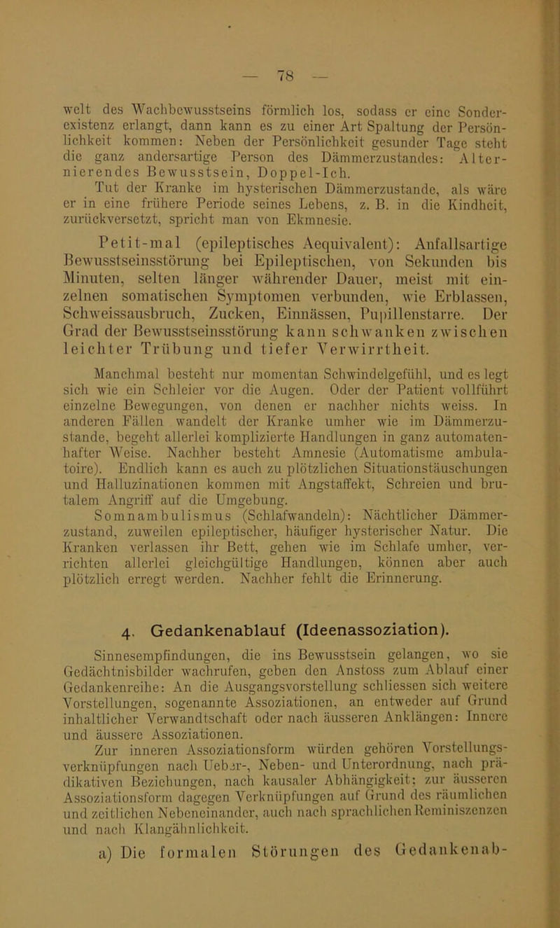 weit des Wachbewusstseins förmlich los, sodass er eine Sonder- existenz erlangt, dann kann es zu einer Art Spaltung der Persön- lichkeit kommen: Neben der Persönlichkeit gesunder Tage steht die ganz andersartige Person des Dämmerzustandes: Alter- nierendes Bewusstsein, Doppel-Ich. Tut der Kranke im hysterischen Dämmerzustände, als wäre er in eine frühere Periode seines Lebens, z. B. in die Kindheit, zurückversetzt, spricht man von Ekmnesie. Petit-mal (epileptisches Aequivalent): Anfallsartige Bewusstseinsstörung bei Epileptischen, von Sekunden bis Minuten, selten länger währender Dauer, meist mit ein- zelnen somatischen Symptomen verbunden, wie Erblassen, Schweissausbruch, Zucken, Einnässen, Pupillenstarre. Der Grad der Bewusstseinsstörung kann schwanken zwischen leichter Trübung und tiefer Verwirrtheit. Manchmal besteht nur momentan Schwindelgefühl, und es legt sich wie ein Schleier vor die Augen. Oder der Patient vollführt einzelne Bewegungen, von denen er nachher nichts weiss. In anderen Fällen wandelt der Kranke umher wie im Dämmerzu- stände, begeht allerlei komplizierte Handlungen in ganz automaten- hafter Weise. Nachher besteht Amnesie (Automatisme ambula- toire). Endlich kann es auch zu plötzlichen Situationstäuschungen und Halluzinationen kommen mit Angstaffekt, Schreien und bru- talem Angriff auf die Umgebung. Somnambulismus (Schlafwandeln): Nächtlicher Dämmer- zustand, zuweilen epileptischer, häufiger hysterischer Natur. Die Kranken verlassen ihr Bett, gehen wie im Schlafe umher, ver- richten allerlei gleichgültige Handlungen, können aber auch plötzlich erregt werden. Nachher fehlt die Erinnerung. 4. Gedankenablauf (Ideenassoziation). Sinnesempfindungen, die ins Bewusstsein gelangen, wo sie Gedächtnisbilder wachrufen, geben den Anstoss zum Ablauf einer Gedankenreihe: An die Ausgangsvorstellung sch Hessen sich weitere Vorstellungen, sogenannte Assoziationen, an entweder auf Grund inhaltlicher Verwandtschaft oder nach äusseren Anklängen: Innere und äussere Assoziationen. Zur inneren Assoziationsform würden gehören Vorstellungs- verknüpfungen nach Ueber-, Neben- und Unterordnung, nach prä- dikativen Beziehungen, nach kausaler Abhängigkeit: zur äusseren Assoziationsform dagegen Verknüpfungen auf Grund des räumlichen und zeitlichen Nebeneinander, auch nach sprachlichen Reminiszenzen und nach Klangähnlichkeit. a) Die formalen Störungen des Gedankenab-