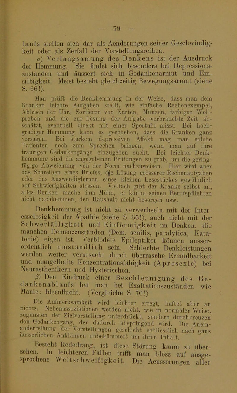 liini's stellen sich dar als Aenderungen seiner Geschwindig- keit oder als Zerfall der Vorstellnngsreihen. «) Verlangsamung des Denkens ist der Ausdruck der Hemmung. Sie findet sich besonders bei Depressions- zuständen und äussert sich in Gedankenarmut und Ein- silbigkeit. Meist besteht gleichzeitig Bewegungsarmut (siehe S. 66!). Man prüft die Denkhemmung in der Weise, dass man dem Kranken leichte Aufgaben stellt, wie einfache Rechcnexempel, Ablesen der Uhr, Sortieren von Karten, Münzen, farbigen Woll- proben und die zur Lösung der Aufgabe verbrauchte Zeit ab- schätzt, eventuell direkt mit einer Sportuhr misst. Bei hoch- gradiger Hemmung kann es geschehen, dass die Kranken ganz versagen. Bei starkem depressiven Affekt mag man solche Patienten noch zum Sprechen bringen, wenn man auf ihre traurigen Gedankengänge einzugehen sucht. Bei leichter Denk- hemmung sind die angegebenen Prüfungen zu grob, um die gering- fügige Abweichung von der Norm nachzuweisen. Hier wird aber das Schreiben eines Briefes, djie Lösung grösserer Rechenaufgaben oder das Auswendiglernen eines kleinen Lesestückes gewöhnlich auf Schwierigkeiten stossen. Vielfach gibt der Kranke selbst an, alles Denken mache ihm Mühe, er könne seinen Berufspflichten nicht nachkommcn, den Haushalt nicht besorgen usw. Denkhemmung ist nicht zu verwechseln mit der Inter- esselosigkeit der Apathie (siehe S. 65!), auch nicht mit der Schwerfälligkeit und Einförmigkeit im Denken, die manchen Demenzzuständen (Dem. senilis, paralytica, Kata- tonie) eigen ist. Verblödete Epileptiker können ausser- ordentlich umständlich sein. Schlechte Denkleistungen werden weiter verursacht durch überrasche Ermüdbarkeit und mangelhafte Konzentrationsfähigkeit (Aprosexie) bei Neurasthenikern und Hysterischen. ß) Den Eindruck einer Beschleunigung des Ge- dankenablaufs hat man bei Exaltationszuständen wie Manie: Ideenflucht. (Vergleiche S. 70!) . Die Aufmerksamkeit wird leichter erregt, haftet aber an nichts. Nebenassoziationen werden nicht, wie in normaler Weise, zugunsten der Zielvorstellung unterdrückt, sondern durchkreuzen den Gedankengang, der dadurch abspringend wird. Die Anein- anderreihung der Vorstellungen geschieht schliesslich nach ganz ausserlichen Anklängen unbekümmert um ihren Inhalt. Besteht Rededrang, ist diese Störung kaum zu über- sehen. ln leichteren Fällen trifft man bloss auf ausge- spiochene Weitschweifigkeit. Die Aeusserungen aller