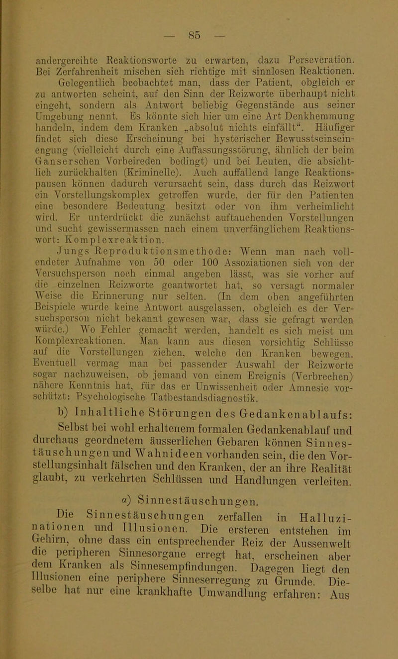 S5 andergereihte Reaktionsworte zu erwarten, dazu Perseveration. Bei Zerfahrenheit mischen sich richtige mit sinnlosen Reaktionen. Gelegentlich beobachtet man, dass der Patient, obgleich er zu antworten scheint, auf den Sinn der Reizworte überhaupt nicht eingeht, sondern als Antwort beliebig Gegenstände aus seiner Umgebung nennt. Es könnte sich hier um eine Art Denkhemmung handeln, indem dem Kranken „absolut nichts einfällt“. Häufiger findet sich diese Erscheinung bei hysterischer Bewusstseinsein- engung (vielleicht durch eine Auffassungsstörung, ähnlich der beim Ganserschen Vorbeireden bedingt) und bei Leuten, die absicht- lich zurückhalten (Kriminelle). Auch auffallend lange Reaktions- pausen können dadurch verursacht sein, dass durch das Reizwort ein Vorstellungskomplex getroffen wurde, der für den Patienten eine besondere Bedeutung besitzt oder von ihm verheimlicht wird. Er unterdrückt die zunächst auftauchenden Vorstellungen und sucht gewissermassen nach einem unverfänglichem Reaktions- wort: Komplexreaktion. Jungs Reproduktionsmethode: Wenn man nach voll- endeter Aufnahme von 50 oder 100 Assoziationen sich von der Versuchsperson noch einmal angeben lässt, was sie vorher auf die einzelnen Reizworte geantwortet hat, so versagt normaler Weise die Erinnerung nur selten. (In dem oben angeführten Beispiele wurde keine Antwort ausgelassen, obgleich es der Ver- suchsperson nicht bekannt gewesen war, dass sie gefragt werden würde.) Wo Fehler gemacht werden, handelt es sich meist um Komplexreaktionen. Man kann aus diesen vorsichtig Schlüsse auf die Vorstellungen ziehen, welche den Kranken bewegen. Eventuell vermag man bei passender Auswahl der Reizwortc sogar nachzuweisen, ob jemand von einem Ereignis (Verbrechen) nähere Kenntnis hat, für das er Unwissenheit oder Amnesie vor- schützt: Psychologische Tatbestandsdiagnostik. b) Inhaltliche Störungen des Gedankenablaufs: Selbst bei wohl erhaltenem formalen Gedankenablauf und durchaus geordnetem äusserlichen Gebaren können Sinnes- täuschungen und Wahnideen vorhanden sein, die den Vor- stellungsinhalt fälschen und den Kranken, der an ihre Realität glaubt, zu verkehrten Schlüssen und Handlungen verleiten. a) Sinnestäuschungen. Die Sinnestäuschungen zerfallen in Halluzi- nationen und Illusionen. Die ersteren entstehen im Gehirn, ohne dass ein entsprechender Reiz der Aussenwelt die peripheren Sinnesorgane erregt hat, erscheinen aber dem Kranken als Sinnesempfindungen. Dagegen liegt den Illusionen eine periphere Sinneserregung zu Grunde. Die- selbe hat nur eine krankhafte Umwandlung erfahren: Aus