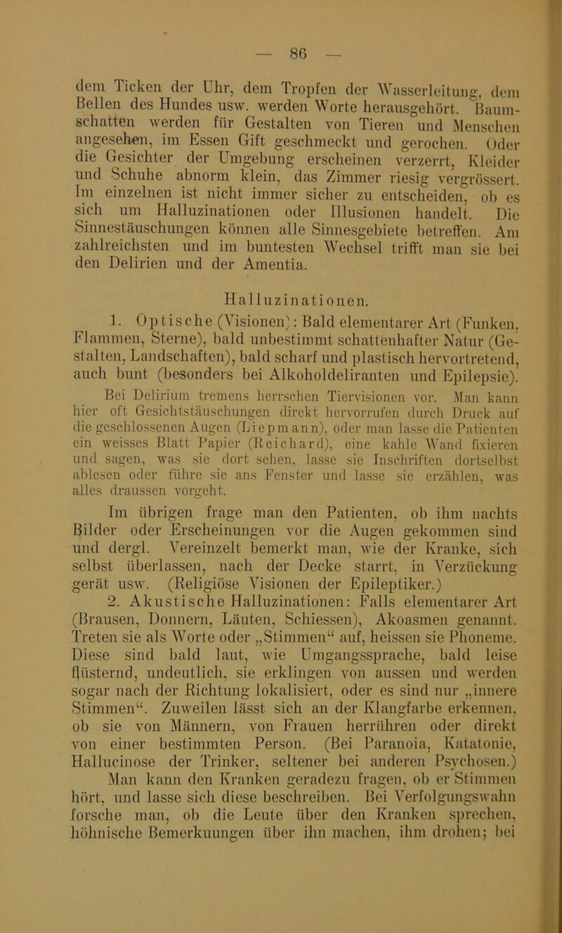 8G dem Ticken der Uhr, dem Tropfen der Wasserleitung, dem Bellen des Hundes usw. werden Worte herausgehört. Baum- schatten werden für Gestalten von Tieren und Menschen angesehen, im Essen Gift geschmeckt und gerochen. Oder die Gesichter der Umgebung erscheinen verzerrt, Kleider und Schuhe abnorm klein, das Zimmer riesig vergrüssert. Im einzelnen ist nicht immer sicher zu entscheiden, ob es sich um Halluzinationen oder Illusionen handelt. Die Sinnestäuschungen können alle Sinnesgebiete betreffen. Am zahlreichsten und im buntesten Wechsel trifft man sie bei den Delirien und der Amentia. Halluzinationen. 1. Optische (Visionen}: Bald elementarer Art (Funken, Flammen, Sterne), bald unbestimmt schattenhafter Natur (Ge- stalten, Landschaften), bald scharf und plastisch hervortretend, auch bunt (besonders bei Alkoholdeliranten und Epilepsie). Bei Delirium tremens herrschen Tiervisionen vor. Man kann hier oft Gesichtstäuschungen direkt hervorrufen durch Druck auf die geschlossenen Augen (Liepmann), oder man lasse die Patienten ein weisses Blatt Papier (Reichard), eine kahle Wand fixieren und sagen, was sie dort sehen, lasse sie Inschriften dortseihst ablesen oder führe sie ans Fenster und lasse sie erzählen, was alles draussen vorgeht. Im übrigen frage man den Patienten, ob ihm nachts Bilder oder Erscheinungen vor die Augen gekommen sind und dergl. Vereinzelt bemerkt man, wie der Kranke, sich selbst überlassen, nach der Decke starrt, in Verzückung gerät usw. (Religiöse Visionen der Epileptiker.) 2. Akustische Halluzinationen: Falls elementarer Art (Brausen, Donnern, Läuten, Schiessen), Akoasmen genannt. Treten sie als Worte oder „Stimmen“ auf, heissen sie Phoneme. Diese sind bald laut, wie Umgangssprache, bald leise flüsternd, undeutlich, sie erklingen von aussen und werden sogar nach der Richtung lokalisiert, oder es sind nur „innere Stimmen“. Zuweilen lässt sich an der Klangfarbe erkennen, ob sie von Männern, von Frauen herrühren oder direkt von einer bestimmten Person. (Bei Paranoia, Katatonie, Hallucinose der Trinker, seltener bei anderen Psychosen.) Man kann den Kranken geradezu fragen, ob er Stimmen hört, und lasse sich diese beschreiben. Bei Verfolgungswahn forsche man, ob die Leute über den Kranken sprechen, höhnische Bemerkuungen über ihn machen, ihm drohen; hei