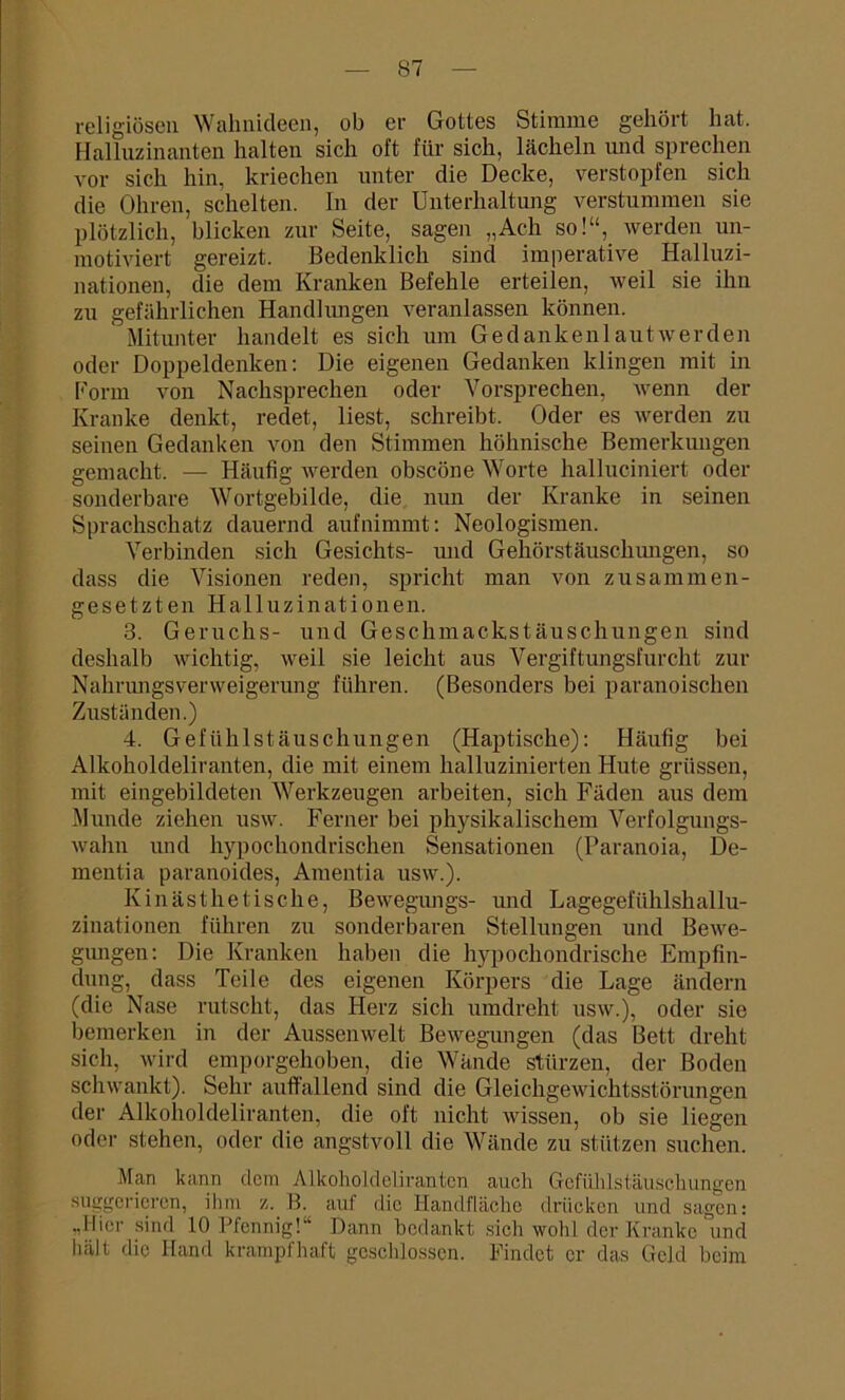 religiösen Wahnideen, ob er Gottes Stimme gehört hat. Halluzinanten halten sich oft für sich, lächeln und sprechen vor sich hin, kriechen unter die Decke, verstopfen sich die Ohren, schelten. In der Unterhaltung verstummen sie plötzlich, blicken zur Seite, sagen „Ach so!“, werden un- motiviert gereizt. Bedenklich sind imperative Halluzi- nationen, die dem Kranken Befehle erteilen, weil sie ihn zu gefährlichen Handlungen veranlassen können. Mitunter handelt es sich um Gedankenlautwerden oder Doppeldenken: Die eigenen Gedanken klingen mit in Form von Nachsprechen oder Vorsprechen, wenn der Kranke denkt, redet, liest, schreibt. Oder es werden zu seinen Gedanken von den Stimmen höhnische Bemerkungen gemacht. — Häufig werden obscöne Worte halluciniert oder sonderbare Wortgebilde, die nun der Kranke in seinen Sprachschatz dauernd auf nimmt: Neologismen. Verbinden sich Gesichts- und Gehörstäuschungen, so dass die Visionen reden, spricht man von zusammen- gesetzten Halluzinationen. 3. Geruchs- und Geschmackstäuschungen sind deshalb wichtig, weil sie leicht aus Vergiftungsfurcht zur Nahrungsverweigerung führen. (Besonders bei paranoischen Zuständen.) 4. Gefühlstäuschungen (Haptische): Häufig bei Alkoholdeliranten, die mit einem halluzinierten Hute griissen, mit eingebildeten Werkzeugen arbeiten, sich Fäden aus dem Munde ziehen usw. Ferner bei physikalischem Verfolgungs- wahn und hypochondrischen Sensationen (Paranoia, De- mentia paranoides, Amentia usw.). Kinästhetische, Bewegungs- und Lagegefühlshallu- zinationen führen zu sonderbaren Stellungen und Bewe- gungen: Die Kranken haben die hypochondrische Empfin- dung, dass Teile des eigenen Körpers die Lage ändern (die Nase rutscht, das Herz sich umdreht usw.), oder sie bemerken in der Aussenwelt Bewegungen (das Bett dreht sich, wird emporgehoben, die Wände stürzen, der Boden schwankt). Sehr auffallend sind die Gleichgewichtsstörungen der Alkoholdeliranten, die oft nicht wissen, ob sie liegen oder stehen, oder die angstvoll die Wände zu stützen suchen. Man kann dom Alkoholdelirantcn auch Gefüklstäuschungen suggerieren, ihm z. B. auf die Handfläche drücken und sagen: ..Hier sind 10 Pfennig!“ Dann bedankt sich wohl der Kranke und halt die Hand krampfhaft geschlossen. Findet er das Geld beim