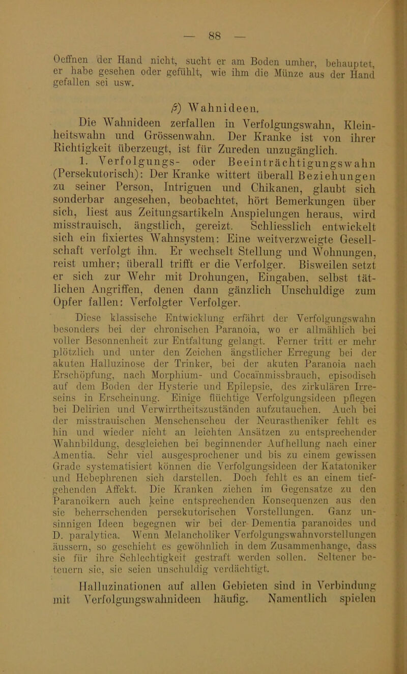Ocffncn der Hand nicht, sucht er am Boden umher, behauptet, er habe gesehen oder gefühlt, wie ihm die Münze aus der Hand gefallen sei usw. ß) Wahnideen. Die A\ aknideen zerfallen in Verfolgungswahn, Klein- keitswakn und Grössenwahn. Der Kranke ist von ihrer Richtigkeit überzeugt, ist für Zureden unzugänglich. 1. Verfolgungs- oder Beeinträchtigungswahn (Persekutorisch): Der Kranke wittert überall Beziehungen zu seiner Person, Intriguen und Chikanen, glaubt sich sonderbar angesehen, beobachtet, hört Bemerkungen über sich, liest aus Zeitungsartikeln Anspielungen heraus, wird misstrauisch, ängstlich, gereizt. Schliesslich entwickelt sich ein fixiertes Wahnsystem: Eine weitverzweigte Gesell- schaft verfolgt ihn. Er wechselt Stellung und Wohnungen, reist umher; überall trifft er die Verfolger. Bisweilen setzt er sich zur Wehr mit Drohungen, Eingaben, selbst tät- lichen Angriffen, denen dann gänzlich Unschuldige zum Opfer fallen: Verfolgter Verfolger. Diese klassische Entwicklung erfährt der Verfolgungswahn besonders bei der chronischen Paranoia, wo er allmählich bei voller Besonnenheit zur Entfaltung gelangt. Ferner tritt er mehr plötzlich und unter den Zeichen ängstlicher Erregung bei der akuten Halluzinose der Trinker, bei der akuten Paranoia nach Erschöpfung, nach Morphium- und Cocainmissbrauch, episodisch auf dem Boden der Hysterie und Epilepsie, des zirkulären Irre- seins in Erscheinung. Einige flüchtige Vcrfolgungsideen pflegen bei Delirien und Verwirrtheitszuständen aufzutauchen. Auch bei der miss Irauiseben Menschenscheu der Neurastheniker fehlt es hin und wieder nicht an leichten Ansätzen zu entsprechender Wahnbildung, desgleichen bei beginnender Aufhellung nach einer Amentia. Sehr viel ausgesprochener und bis zu einem gewissen Grade systematisiert können die Vcrfolgungsideen der Katatoniker und Hebephrcnen sich darstellen. Doch fehlt cs an einem tief- gehenden Affekt. Die Kranken ziehen im Gegensätze zu den Paranoikern auch keine entsprechenden Konsequenzen aus den sie beherrschenden persekutorischen Vorstellungen. Ganz un- sinnigen Ideen begegnen wir bei der Dementia paranoides und D. paralytica. Wenn Melancholiker Verfolgungswahnvorstellungen äussern, so geschieht es gewöhnlich in dem Zusammenhänge, dass sic für ihre Schlechtigkeit gestraft werden sollen. Seltener be- teuern sie, sie seien unschuldig verdächtigt. Halluzinationen auf allen Gebieten sind in Verbindung mit Verfolgungswahnideen häufig. Namentlich spielen
