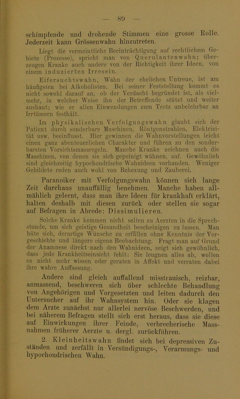 schimpfende und drohende Stimmen eine grosse Rolle. Jederzeit kann Grössenwahn hinzutreten. Liegt die vermeintliche Beeinträchtigung auf rechtlichem Ge- biete (Prozesse), spricht man von Querulantenwahn; über- zeugen Kranke auch andere von der Richtigkeit ihrer Ideen, von einem induzierten Irresein. Eifersuchtswahn, Wahn der ehelichen LTntreue, ist am häufigsten bei Alkoholisten. Bei seiner Feststellung kommt es nicht sowohl darauf an, ob der Verdacht begründet ist, als viel- mehr, in welcher Weise ihn der Betreffende stützt und weiter ausbaut; wie er allen Einwendungen zum Trotz unbelehrbar an Irrtümern festhält. Im physikalischen Verfolgungswahn glaubt sich der Patient durch sonderbare Maschinen, Röntgenstrahlen, Elektrizi- tät usw. beeinflusst. Hier gewinnen die Wahnvorstellungen leicht einen ganz abenteuerlichen Charakter und führen zu den sonder- barsten Vorsichtsmassregeln. Manche Kranke zeichnen auch die Maschinen, von denen sie sich gepeinigt wähnen, auf. Gewöhnlich sind gleichzeitig hypochondrische Wahnideen vorhanden. Weniger Gebildete reden auch wohl von Behexung und Zauberei. Paranoiker mit Verfolgungswahn können sich lange Zeit durchaus unauffällig benehmen. Manche haben all- mählich gelernt, dass man ihre Ideen für krankhaft erklärt, halten deshalb mit diesen zurück oder stellen sie sogar auf Befragen in Abrede: Dissimulieren. Solche Kranke kommen nicht selten zu Aerzten in die Sprech- stunde, um sich geistige Gesundheit bescheinigen zu lassen. Man hüte sich, derartige Wünsche zu erfüllen ohne Kenntnis der Vor- geschichte und längere eigene Beobachtung. Fragt man auf Grund der Anamnese direkt nach den Wahnideen, zeigt sich gewöhnlich, dass jede Krankheitseinsicht fehlt: Sie leugnen alles ab, wollen cs nicht mehr wissen oder geraten in Affekt und verraten dabei ihre wahre Auffassung. Andere sind gleich auffallend misstrauisch, reizbar, anmassend, beschweren sich über schlechte Behandlung von Angehörigen und Vorgesetzten und leiten dadurch den Untersucher auf ihr Wahnsystem hin. Oder sie klagen dem Arzte zunächst nur allerlei nervöse Beschwerden, und bei näherem Befragen stellt sich erst heraus, dass sie diese auf Einwirkungen ihrer Feinde, verbrecherische Mass- nahmen früherer Aerzte u. dergl. zurückführen. 2. Kleinheitswahn findet sich bei depressiven Zu- ständen und zerfällt in Versiindigungs-, Verarmungs- und hypochondrischen Wahn.