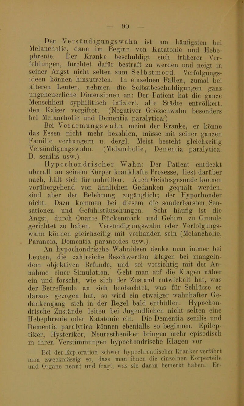 Der Versündigungswahn ist am häufigsten bei Melancholie, dann im Beginn von Katatonie und Hebe- phrenie. Der Kranke beschuldigt sich früherer Ver- fehlungen, fürchtet dafür bestraft zu werden und neigt in seiner Angst nicht selten zum Selbstmord. Verfolgungs- ideen können hinzutreten. In einzelnen Fällen, zumal bei älteren Leuten, nehmen die Selbstbeschuldigungen ganz ungeheuerliche Dimensionen an: Der Patient hat die ganze Menschheit syphilitisch infiziert, alle Städte entvölkert, den Kaiser vergiftet. (Negativer Grössenwahn besonders bei Melancholie und Dementia paralytica.) Bei Verarmungswahn meint der Kranke, er könne das Essen nicht mehr bezahlen, müsse mit seiner ganzen Familie verhungern u. dergl. Meist besteht gleichzeitig Versündigungswahn. (Melancholie, Dementia paralytica, D. senilis usw.) Hypochondrischer Wahn: Der Patient entdeckt überall an seinem Körper krankhafte Prozesse, liest darüber nach, hält sich für unheilbar. Auch Geistesgesunde können vorübergehend von ähnlichen Gedanken gequält werden, sind aber der Belehrung zugänglich; der Hypochonder nicht. Dazu kommen bei diesem die sonderbarsten Sen- sationen und Gefühlstäuschungen. Sehr häufig ist die Angst, durch Onanie Rückenmark und Gehirn zu Grunde gerichtet zu haben. Versündigungswahn oder Verfolgungs- wahn können gleichzeitig mit vorhanden sein (Melancholie, Paranoia, Dementia paranoides usw.). An hypochondrische Wahnideen denke man immer bei Leuten, die zahlreiche Beschwerden klagen bei mangeln- dem objektiven Befunde, und sei vorsichtig mit der An- nahme einer Simulation. Geht man auf die Klagen näher ein und forscht, wie sich der Zustand entwickelt hat, was der Betreffende an sich beobachtet, was für Schlüsse er daraus gezogen hat, so wird ein etwaiger wahnhafter Ge- dankengang sich in der Regel bald enthüllen. Hypochon- drische Zustände leiten bei Jugendlichen nicht selten eine Hebephrenie oder Katatonie ein. Die Dementia senilis und Dementia paralytica können ebenfalls so beginnen. Epilep- tiker, Hysteriker, Neurastheniker bringen mehr episodisch in ihren Verstimmungen hypochondrische Klagen vor. Bei der Exploration schwer hypochrondischer Kranker verfährt man zweckmässig so, dass man ihnen die einzelnen Körperteile und Organe nennt und fragt, was sic daran bemerkt haben. Er-