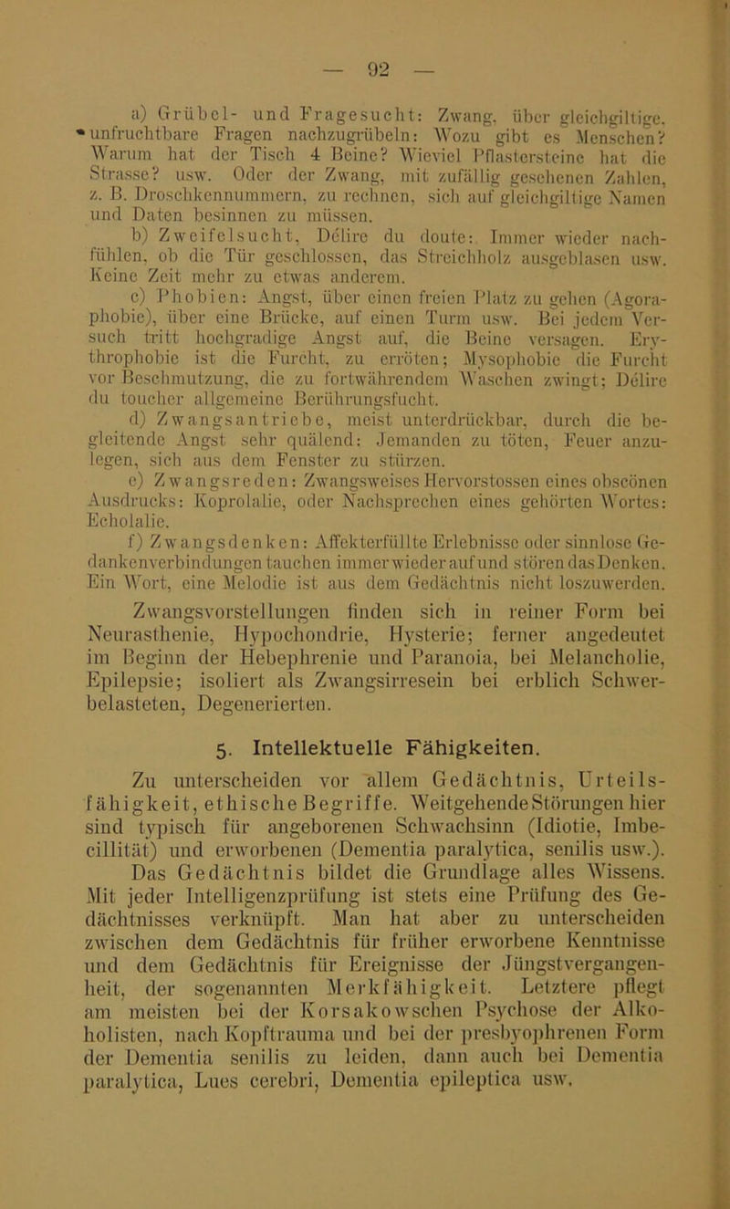 a) Grübcl- und Fragesucht: Zwang, über glcichgiltige. • unfruchtbare Fragen nachzugrübeln: Wozu gibt es Menschen? Warum hat der Tisch 4 Beine? Wieviel Pflastersteine hat die Strasse? usw. Oder der Zwang, mit zufällig gesehenen Zahlen, z. B. Droschkennummern, zu rechnen, sich auf gleichgiltige Namen und Daten besinnen zu müssen. b) Zweifelsucht, Delire du doute: Immer wieder nach- fühlen, ob die Tür geschlossen, das Streichholz ausgeblasen usw. Keine Zeit mehr zu etwas anderem. c) Phobien: Angst, über einen freien Platz zu gehen (Agora- phobie), über eine Brücke, auf einen Turm usw. Bei jedem Ver- such tritt hochgradige Angst auf, die Beine versagen. Ery- throphobic ist die Furcht, zu erröten; Mysophobie die Furcht vor Beschmutzung, die zu fortwährendem Waschen zwingt; Delire du toucher allgemeine Beriihrungsfucht. d) Zwangsantriebe, meist unterdrückbar, durch die be- gleitende Angst sehr quälend; Jemanden zu töten, Feuer anzu- legen, sich aus dem Fenster zu stürzen. c) Zwangsreden: Zwangsweises Hervorstossen eines obseönen Ausdrucks: Koprolalie, oder Nach sprechen eines gehörten Wortes: Echolalie. f) Zwangs denken: Affekterfüllte Erlebnisse oder sinnlose Ge- dankenverbindungen tauchen immer wieder auf und stören das Denken. Ein Wort, eine Melodie ist aus dem Gedächtnis nicht loszuwerden. Zwangsvorstellungen linden sich in reiner Form bei Neurasthenie, Hypochondrie, Hysterie; ferner angedeutet im Beginn der Hebephrenie und Paranoia, bei Melancholie, Epilepsie; isoliert als Zwangsirresein bei erblich Schwer- belasteten. Degenerierten. 5. Intellektuelle Fähigkeiten. Zu unterscheiden vor allem Gedächtnis, Urteils- fähig k e i t, e t h i s c h e B e g r i f f e. Weitgehende Störungen hier sind typisch für angeborenen Schwachsinn (Idiotie, Imbe- cillität) und erworbenen (Dementia paralytica, senilis usw.). Das Gedächtnis bildet die Grundlage alles Wissens. Mit jeder Intelligenzprüfung ist stets eine Prüfung des Ge- dächtnisses verknüpft. Man hat aber zu unterscheiden zwischen dem Gedächtnis für früher erworbene Kenntnisse und dem Gedächtnis für Ereignisse der Jüngst Vergangen- heit, der sogenannten Merkfähigkeit. Letztere pflegt am meisten bei der Korsakowsehen Psychose der Alko- holisten, nach Kopftrauma und bei der presbyophrenen Form der Dementia senilis zu leiden, dann auch bei Dementia paralytica, Lues cerebri, Dementia epileptica usw.