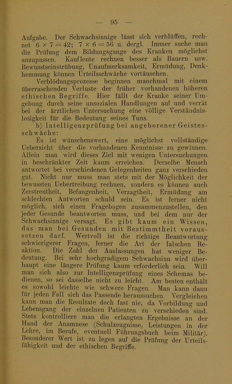 Aufgabe. Der Schwachsinnige lässt sich verblüffen, rech- net 6 x 7 = 42; 7x6 = 56 u. dergl. Immer suche man die Prüfung dem Bildungsgänge des Kranken möglichst anzupassen. Kaufleute rechnen besser als Bauern usw. Bewusstseinstrübung, Unaufmerksamkeit, Ermüdung, Denk- hemmung können Urteilsschwäche vortäuschen. Verblödungsprozesse beginnen manchmal mit einem überraschenden Verluste der früher vorhandenen höheren ethischen Begriffe. Hier fällt der Kranke seiner Um- gebung durch seine imsozialen Handlungen auf und verrät bei der ärztlichen Untersuchung eine völlige Verständnis- losigkeit für die Bedeutung seines Tuns. b) Intelligenzprüfung bei angeborenerGeistes- schiväche: Es ist wünschenswert, eine möglichst vollständige Uebersicht über die vorhandenen Kenntnisse zu gewinnen. Allein man wird dieses Ziel mit wenigen Untersuchungen in beschränkter Zeit kaum erreichen. Derselbe Mensch antwortet bei verschiedenen Gelegenheiten ganz verschieden gut. Nicht nur muss man stets mit der Möglichkeit der bewussten Uebertreibung rechnen, sondern es können auch Zerstreutheit, Befangenheit, Verzagtheit, Ermüdung am schlechten Antworten schuld sein. Es ist ferner nicht möglich, sich einen Fragebogen zusammenzustellen, den jeder Gesunde beantworten muss, und bei dem nur der Schwachsinnige versagt. Es gibt kaum ein Wissen, das man bei Gesunden mit Bestimmtheit voraus- setzen darf. Wertvoll ist die richtige Beantwortung schwierigerer Fragen, ferner die Art der falschen Re- aktion. Die Zahl der Auslassungen hat weniger Be- deutung. Bei sehr hochgradigem Schwachsinn wird über- haupt eine längere Prüfung kaum erforderlich sein. Will man sich also zur Intelligenzprüfung eines Schemas be- dienen, so sei dasselbe nicht zu leicht. Am besten enthält es sowohl leichte wie schwere Fragen. Man kann dann für jeden Fall sich das Passende heraussuchen. Vergleichen kann man die Resultate doch fast nie, da Vorbildung und Lebensgang der einzelnen Patienten zu verschieden sind. Stets kontrolliere man die erlangten Ergebnisse an der Hand der Anamnese (Schulzeugnisse, Leistungen in der Lehre, im Berufe, eventuell Führungshuch beim Militär). Besonderer Wert ist zu legen auf die Prüfung der Urteils- fähigkeit und der ethischen Begriffe.