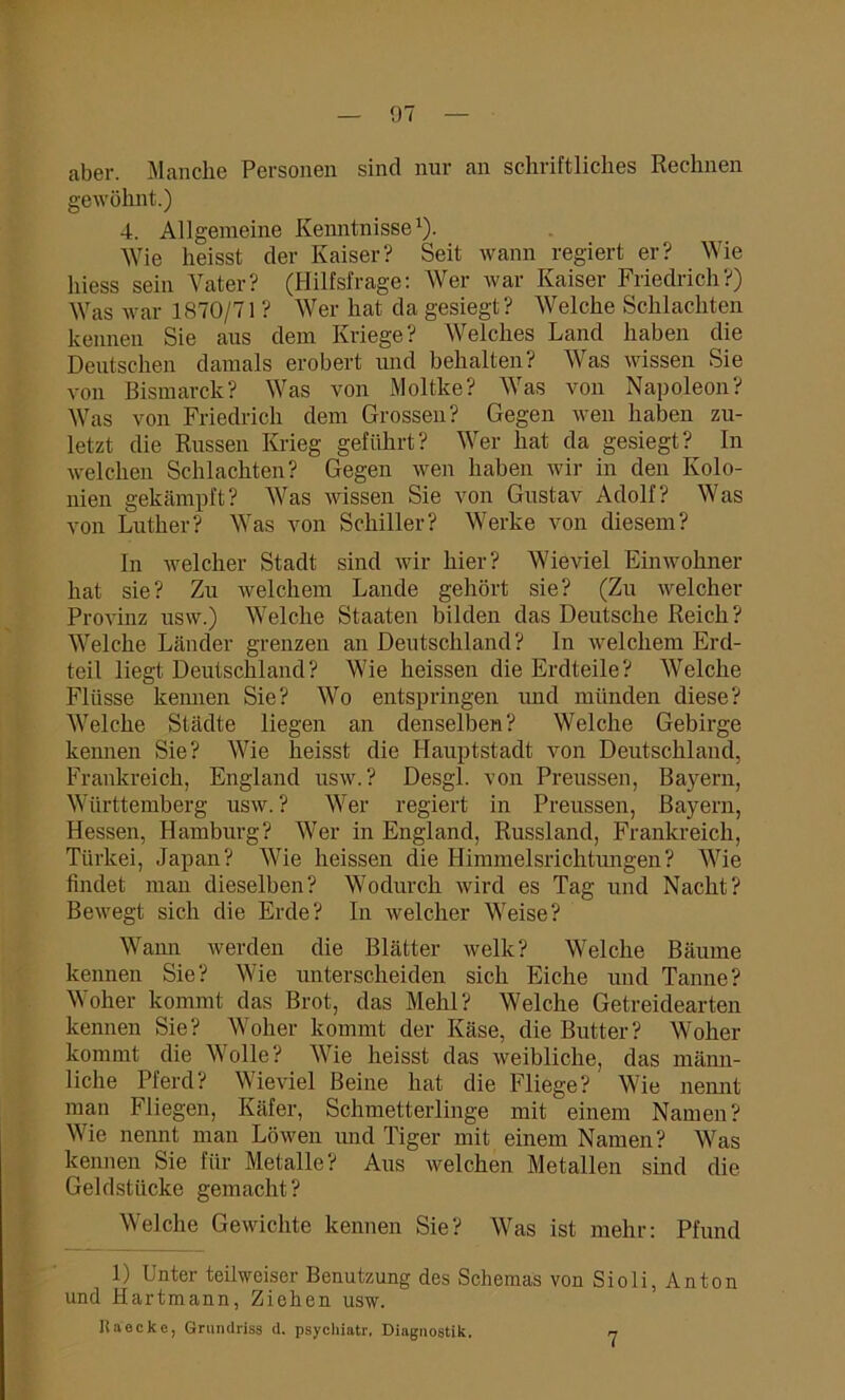 aber. Manche Personen sind nur an schriftliches Rechnen gewöhnt.) 4. Allgemeine Kenntnisse1). Wie heisst der Kaiser? Seit wann regiert er? Wie hiess sein Vater? (Hilfsfrage: Wer war Kaiser Friedrich?) Was war 1870/71 ? Wer hat da gesiegt? Welche Schlachten kennen Sie aus dem Kriege? Welches Land haben die Deutschen damals erobert und behalten? Was wissen Sie von Bismarck? Was von Moltke? Was von Napoleon? Was von Friedlich dem Grossen? Gegen wen haben zu- letzt die Russen Krieg geführt? Wer hat da gesiegt? In welchen Schlachten? Gegen wen haben wir in den Kolo- nien gekämpft? Was wissen Sie von Gustav Adolf? Was von Luther? Was von Schiller? Werke von diesem? In welcher Stadt sind wir hier? Wieviel Einwohner hat sie? Zu welchem Lande gehört sie? (Zu welcher Provinz nsw.) Welche Staaten bilden das Deutsche Reich? Welche Länder grenzen an Deutschland? In welchem Erd- teil liegt Deutschland? Wie heissen die Erdteile? Welche Flüsse keimen Sie? Wo entspringen und münden diese? Welche Städte liegen an denselben? Welche Gebirge kennen Sie? Wie heisst die Hauptstadt von Deutschland, Frankreich, England usw. ? Desgl. von Preussen, Bayern, Württemberg usw. ? Wer regiert in Preussen, Bayern, Hessen, Hamburg? Wer in England, Russland, Frankreich, Türkei, Japan? Wie heissen die Himmelsrichtungen? Wie findet man dieselben? Wodurch wird es Tag und Nacht? Bewegt sich die Erde? In welcher Weise? Wann werden die Blätter welk? Welche Bäume kennen Sie? Wie unterscheiden sich Eiche und Tanne? Woher kommt das Brot, das Mehl? Welche Getreidearten kennen Sie? Woher kommt der Käse, die Butter? Woher kommt die Wolle? Wie heisst das weibliche, das männ- liche Pferd? Wieviel Beine hat die Fliege? Wie nennt man Fliegen, Käfer, Schmetterlinge mit einem Namen? Wie nennt man Löwen und Tiger mit einem Namen? Was kennen Sie für Metalle? Aus welchen Metallen sind die Geldstücke gemacht? Welche Gewichte kennen Sie? Was ist mehr: Pfund 1) Unter teilweiser Benutzung des Schemas von Sioli, Anton und Hartmann, Ziehen usw. Uaecke, Grundriss d. psychiatr. Diagnostik. n