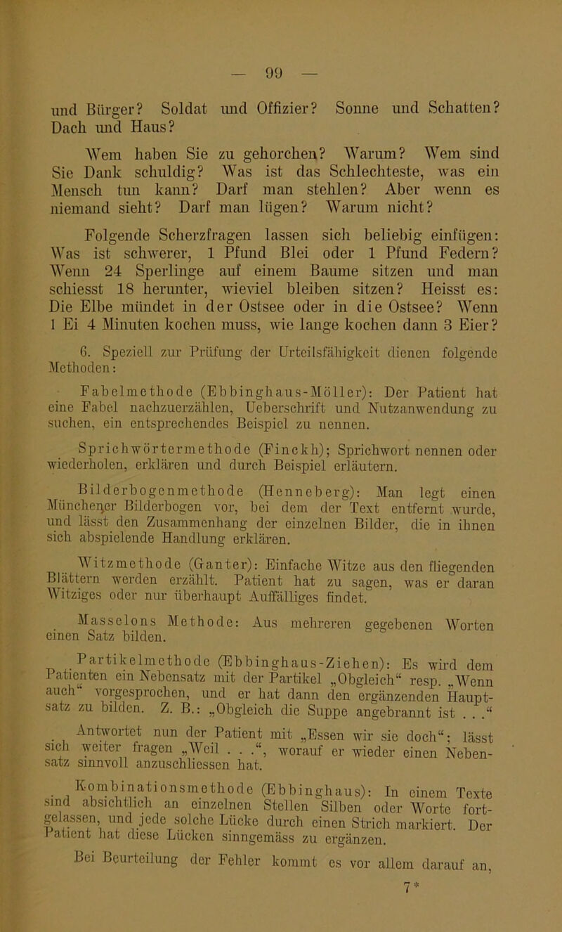 und Bürger? Soldat und Offizier? Sonne und Schatten? Dach und Haus? Wem haben Sie zu gehorchen? Warum? Wem sind Sie Dank schuldig? Was ist das Schlechteste, was ein Mensch tun kann? Darf man stehlen? Aber wenn es niemand sieht? Darf man lügen? Warum nicht? Folgende Scherzfragen lassen sich beliebig einfügen: Was ist schwerer, 1 Pfund Blei oder 1 Pfund Federn? Wenn 24 Sperlinge auf einem Baume sitzen und man schiesst 18 herunter, wieviel bleiben sitzen? Heisst es: Die Elbe mündet in der Ostsee oder in die Ostsee? Wenn 1 Ei 4 Minuten kochen muss, wie lange kochen dann 3 Eier? 6. Speziell zur Prüfung der Urteilsfähigkeit dienen folgende Methoden: Fabelmethode (Ebbinghaus-Möller): Der Patient hat eine Fabel nachzuerzählen, Ueberschrift und Nutzanwendung zu suchen, ein entsprechendes Beispiel zu nennen. Sprichwörtermethode (Finckh); Sprichwort nennen oder wiederholen, erklären und durch Beispiel erläutern. Bilderbogenmethode (Henneberg): Man legt einen Münchener Bilderbogen vor, bei dem der Text entfernt wurde, und lässt den Zusammenhang der einzelnen Bilder, die in ihnen sich abspielende Handlung erklären. Witzmethode (Ganter): Einfache Witze aus den fliegenden Blättern werden erzählt. Patient hat zu sagen, was er daran Witziges oder nur überhaupt Auffälliges findet. Masseions Methode: Aus mehreren gegebenen Worten einen Satz bilden. Partikelmcthodc (Ebbinghaus-Ziehen): Es wird dem Patienten ein Nebensatz mit der Partikel „Obgleich“ resp. „Wenn auch \ orgesprochen, und er hat dann den ergänzenden Haupt- satz zu bilden. Z. B.: „Obgleich die Suppe angebrannt ist . . .“ . , Antwortet nun der Patient mit „Essen wir sie doch“; lässt sich weiter fragen „Weil . . .“, worauf er wieder einen Neben- satz sinnvoll anzuschlicssen hat. Kombinationsmethode (Ebbinghaus): In einem Texte sind absichtlich an einzelnen Stellen Silben oder Worte fort- gelassen, und jede solche Lücke durch einen Strich markiert. Der i atient hat diese Lücken sinngemäss zu ergänzen. Bei Beurteilung der Fehler kommt es vor allem darauf an, 7*