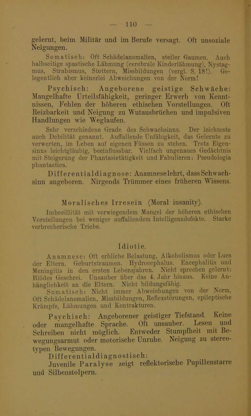 Neigungen. Somatisch: Oft Schädelanomalien, steiler Gaumen. Auch halbseitige spastische Lähmung (cerebrale Kinderlähmung), Nystag- mus, Strabismus, Stottern, Missbildungen (vergl. S. 18!). Ge- legentlich aber keinerlei Abweichungen von der Norm! Psychisch: Angeborene geistige Schwäche: Mangelhafte Urteilsfähigkeit, geringer Erwerb von Kennt- nissen, Fehlen der höheren ethischen Vorstellungen. Oft Reizbarkeit und Neigung zu Wutausbrüchen und impulsiven Handlungen wie Weglaufen. Sehr verschiedene Grade des Schwachsinns. Der leichteste auch Debilität genannt. Auffallende Unfähigkeit, das Gelernte zu verwerten, im Leben auf eigenen Fiissen zu stehen. Trotz Eigen- sinns leichtgläubig, beeinflussbar. Vielfach ungenaues Gedächtnis mit Steigerung der Phantasietätigkeit und Fabulieren: Pseudologia phantastica. Differentialdiagnose: Anamnese lehrt, d ass Schwach- sinn angeboren. Nirgends Trümmer eines früheren Wissens. Moralisches Irresein (Moral insanity). Imbecillität mit vorwiegendem Mangel der höheren ethischen Vorstellungen bei weniger auffallendem Intelligenzdefekte. Starke verbrecherische Triebe. Idiotie. Anamnese: Oft erbliche Belastung, Alkoholismus oder Lues der Eltern. Geburtstraumen. Hydrocephalus. Encephalitis und Meningitis in den ersten Lebensjahren. Nicht sprechen gelernt: Blödes Geschrei. Unsauber über das 4. Jahr hinaus. Keine An- hänglichkeit an die Eltern. Nicht bildungsfähig. Somatisch: Nicht immer Abweichungen von der Norm. Oft Schädelanomalien, Missbildungen, Reflexstörungen, epileptische Krämpfe, Lähmungen und Kontrakturen. Psychisch: Angeborener geistiger Tiefstand. Keine oder mangelhafte Sprache. Oft unsauber. Lesen und Schreiben nicht möglich. Entweder Stumpfheit mit Be- wegungsarmut oder motorische Unruhe. Neigung zu stereo- typen Bewegungen. Differentialdiagnostisch: Juvenile Paralyse zeigt reflektorische Pupillenstane und Silbenstolpern.