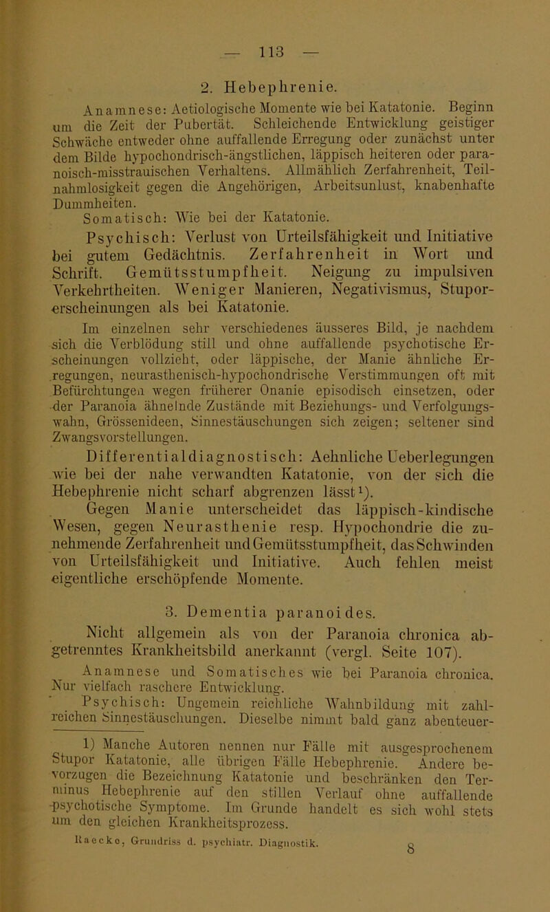 2. Hebephrenie. Anamnese: Aetiologische Momente wie bei Katatonie. Beginn um die Zeit der Pubertät. Schleichende Entwicklung geistiger Schwäche entweder ohne auffallende Erregung oder zunächst unter dem Bilde hypochondrisch-ängstlichen, läppisch heiteren oder para- noisch-misstrauischen Verhaltens. Allmählich Zerfahrenheit, Teil- nahmlosigkeit gegen die Angehörigen, Arbeitsunlust, knabenhafte Dummheiten. Somatisch: Wie bei der Katatonie. Psychisch: Verlust von Urteilsfähigkeit imd Initiative bei gutem Gedächtnis. Zerfahrenheit in Wort und Schrift. Gemütsstumpfheit. Neigung zu impulsiven Verkehrtheiten. Weniger Manieren, Negativismus, Stupor- erscheinungen als bei Katatonie. Im einzelnen sehr verschiedenes äusseres Bild, je nachdem sich die Verblödung still und ohne auffallende psychotische Er- scheinungen vollzieht, oder läppische, der Manie ähnliche Er- regungen, neurasthenisch-hypocliondrische Verstimmungen oft mit Befürchtungen wegen früherer Onanie episodisch einsetzen, oder der Paranoia ähnelnde Zustände mit Beziehungs- und Verfolgungs- wahn, Grössenideen, Sinnestäuschungen sich zeigen; seltener sind Zwangsvorstellungen. Differentialdiagnostisch: Aehnliche Ueberlegungen wie bei der nahe verwandten Katatonie, von der sich die Hebephrenie nicht scharf abgrenzen lässt1). Gegen Manie unterscheidet das läppisch-kindische Wesen, gegen Neurasthenie resp. Hypochondrie die zu- nehmende Zerfahrenheit und Gemütsstumpfheit, das Schwinden von Urteilsfähigkeit und Initiative. Auch fehlen meist eigentliche erschöpfende Momente. 3. Dementia paranoides. Nicht allgemein als von der Paranoia chronica ab- getrenntes Krankheitsbild anerkannt (vergl. Seite 107). Anamnese und Somatisches wie bei Paranoia chronica. Nur vielfach raschere Entwicklung. Psychisch: Ungemein reichliche Wahnbildung mit zahl- reichen Sinnestäuschungen. Dieselbe nimmt bald ganz abenteuer- 1) Manche Autoren nennen nur Fälle mit ausgesprochenem Stupor Katatonie, alle übrigen Fälle Hebephrenie.  Andere be- vorzugen die Bezeichnung Katatonie und beschränken den Ter- minus Hebephrenie auf den stillen Verlauf ohne auffallende ■psychotische Symptome. Im Grunde handelt es sich wohl stets um den gleichen Krankheitsprozess. ltaecko, Grundriss d. psychiatr. Diagnostik. 8