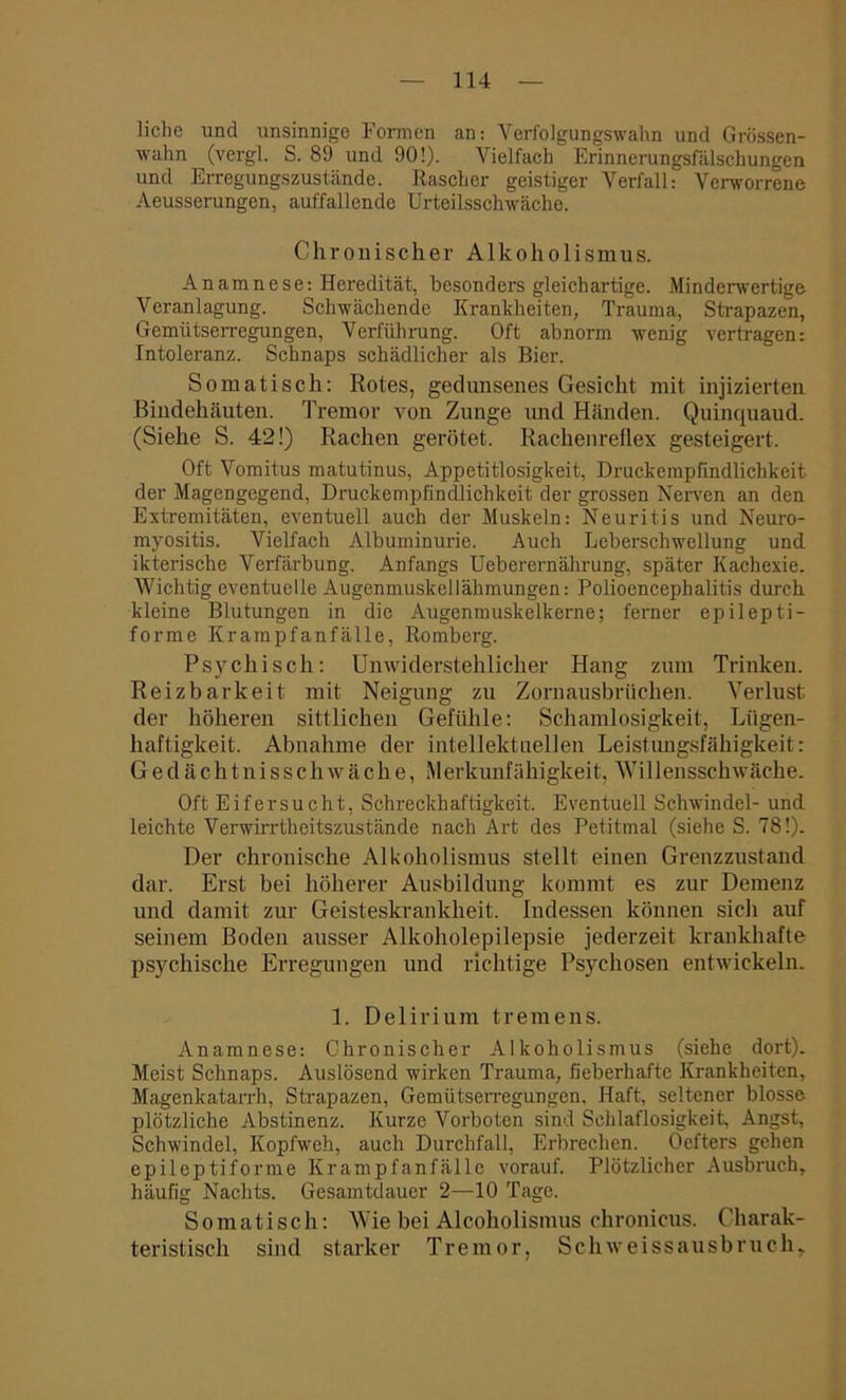 liehe und unsinnige Formen an: Verfolgungswahn und Grössen- wahn (vergl. S. 89 und 90!). Vielfach Erinnerungsfälschungen und Erregungszustände. Rascher geistiger Verfall: Verworrene Aeusserungen, auffallende Urteilsschwäche. Chronischer Alkoholismus. Anamnese: Heredität, besonders gleichartige. Minderwertige Veranlagung. Schwächende Krankheiten, Trauma, Strapazen, Gemütserregungen, Verführung. Oft abnorm wenig vertragen: Intoleranz. Schnaps schädlicher als Bier. Somatisch: Rotes, gedunsenes Gesicht mit injizierten Bindehäuten. Tremor von Zunge und Händen. Quinquaud. (Siehe S. 42!) Rachen gerötet. Rachenreflex gesteigert. Oft Vomitus matutinus, Appetitlosigkeit, Druckempfindlichkeit, der Magengegend, Druckempfindlichkeit der grossen Nerven an den Extremitäten, eventuell auch der Muskeln: Neuritis und Neuro- myositis. Vielfach Albuminurie. Auch Leberschwellung und ikterische Verfärbung. Anfangs Ueberernährung, später Kachexie. Wichtig eventuelle Augenmuskellähmungen: Polioencephalitis durch kleine Blutungen in die Augenmuskelkerne; ferner epilepti- forme Krampfanfälle, Romberg. Psychisch: Unwiderstehlicher Hang zum Trinken. Reizbarkeit mit Neigung zu Zornausbrüchen. Verlust der höheren sittlichen Gefühle: Schamlosigkeit, Lügen- haftigkeit. Abnahme der intellektuellen Leistungsfähigkeit: Gedächtnisschwäche, Merkunfähigkeit, Willensschwäche. Oft Eifersucht, Schreckhaftigkeit. Eventuell Schwindel- und leichte Verwirrtheitszustände nach Art des Petitmal (siehe S. 78!). Der chronische Alkoholismus stellt einen Grenzzustand dar. Erst bei höherer Ausbildung kommt es zur Demenz und damit zur Geisteskrankheit. Indessen können sicli auf seinem Boden ausser Alkoholepilepsie jederzeit krankhafte psychische Erregungen und richtige Psychosen entwickeln. 1. Delirium tremens. Anamnese: Chronischer Alkoholismus (siehe dort). Meist Schnaps. Auslösend wirken Trauma, fieberhafte Krankheiten, Magenkatarrh, Strapazen, Gemütserregungen, Haft, seltener blosse plötzliche Abstinenz. Kurze Vorboten sind Schlaflosigkeit, Angst, Schwindel, Kopfweh, auch Durchfall, Erbrechen. Oefters gehen epileptiforme Krampfanfälle vorauf. Plötzlicher Ausbruch, häufig Nachts. Gesamtdauer 2—10 Tage. Somatisch: Wie bei Alcoholismus chronicus. Charak- teristisch sind starker Tremor, Schweissausbruch,