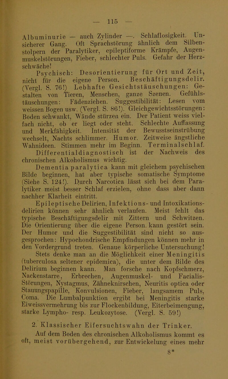 Albuminurie — auch Zylinder —. Schlaflosigkeit. Un- sicherer Gang. Oft Sprachstörung ähnlich dem Silben- stolpern der Paralytiker, epileptiforme Krämpfe, Augen- muskelstörungen, Fieber, schlechter Puls. Gefahr der Herz- schwäche! Psychisch: Desorientierung für Ort und Zeit, nicht für die eigene Person. Beschäftigungsdelir. (Vergl. S. 76!) Lebhafte Gesichtstäuschungen: Ge- stalten von Tieren, Menschen, ganze Szenen. Gefühls- täuschungen: Fädenziehen. Suggestibilität: Lesen vom weissenBogenusw. (Vergl. S. 86!). Gleichgewichtsstörungen: Boden schwankt, Wände stürzen ein. Der Patient Aveiss viel- fach nicht, ob er liegt oder steht. Schlechte Auffassung und Merkfähigkeit. Intensität der BeAvusstseinstrübung wechselt, Nachts schlimmer. Humor. Zeitweise ängstliche Wahnideen. Stimmen mehr im Beginn. Terminalschlaf. Differentialdiagnostisch ist der Nachrveis des chronischen Alkoholismus Avichtig. Dementia paralytica kann mit gleichem psychischen Bilde beginnen, hat aber typische somatische Symptome (Siehe S. 124!). Durch Narcotica lässt sich bei dem Para- lytiker meist besser Schlaf erzielen, ohne dass aber dann nachher Klarheit eintritt. Epileptische Delirien, Infektions- und Intoxikations- delirien können sehr älmlich verlaufen. Meist fehlt das typische Beschäftigungsdelir mit Zittern und Schwitzen. Die Orientierung über die eigene Person kann gestört sein. Der Humor und die Suggestibilität sind nicht so aus- gesprochen: Hypochondrische Empfindungen können mehr in den Vordergrund treten. Genaue körperliche Untersuchung! Stets denke man an die Möglichkeit einer Meningitis (tuberculosa seltener epidemica), die unter dem Bilde des Delirium beginnen kann. Man forsche nach Kopfschmerz, Nackenstarre, Erbrechen, Augenmuskel- und Facialis- Störungen, Nystagmus, Zähneknirschen, Neuritis optica oder Stauungspapille, Koiwulsionen, Fieber, langsamem Puls, Coma. Die Lumbalpunktion ergibt bei Meningitis starke Eiweissvermehrung bis zur Flockenbildung, Eiterbeimengung, starke Lympho- resp. Leukozytose. (Vergl. S. 59!) 2. Klassischer EifersuchtsAvahn der Trinker. Auf dem Boden des chronischen Alkoholismus kommt es oft, meist vorübergehend, zur Entwickelung eines mehr 8*