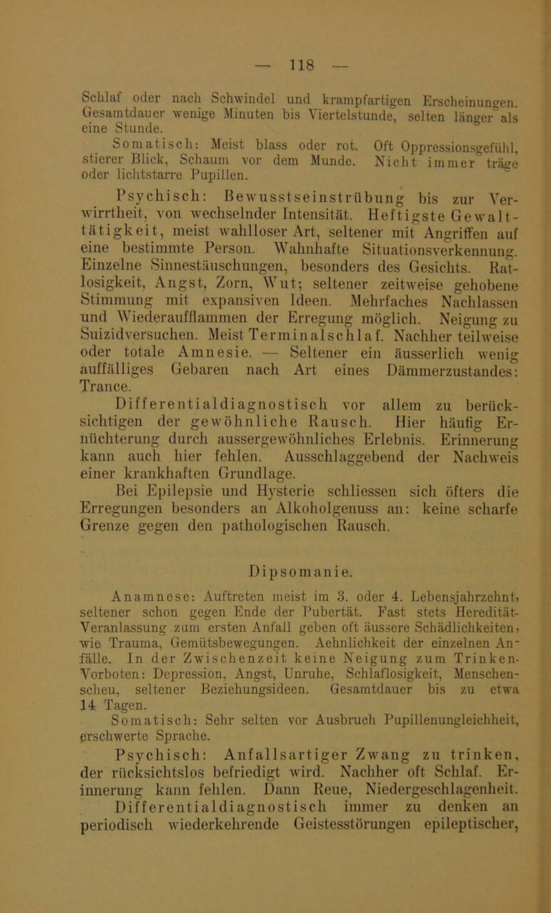 Schlaf oder nach Schwindel und krampfartigen Erscheinungen. Gesamtdauer wenige Minuten bis Viertelstunde, selten länger’als eine Stunde. Somatisch: Meist blass oder rot. Oft Oppressionsgefühl, stierer Blick, Schaum vor dem Munde. Nicht immer träge oder lichtstarre Pupillen. Psychisch: Bewusstseinstrübung bis zur Ver- wirrtheit, von wechselnder Intensität. Heftigste Gewalt- tätigkeit, meist wahlloser Art, seltener mit Angriffen auf eine bestimmte Person. Wahnhafte Situationsverkennung. Einzelne Sinnestäuschungen, besonders des Gesichts. Rat- losigkeit, Angst, Zorn, Wut; seltener zeitweise gehobene Stimmung mit expansiven Ideen. Mehrfaches Nachlassen und Wiederaufflammen der Erregung möglich. Neigung zu Suizidversuchen. Meist Terminalschlaf. Nachher teilweise oder totale Amnesie. — Seltener ein äusserlich wenig auffälliges Gebaren nach Art eines Dämmerzustandes: Trance. Differentialdiagnostisch vor allem zu berück- sichtigen der gewöhnliche Rausch. Hier häufig Er- nüchterung durch aussergewöhnliches Erlebnis. Erinnerung kann auch hier fehlen. Ausschlaggebend der Nachweis einer krankhaften Grundlage. Bei Epilepsie und Hysterie schliessen sich öfters die Erregungen besonders an Alkoholgenuss an: keine scharfe Grenze gegen den pathologischen Rausch. Dipsomanie. Anamnese: Auftreten meist im 3. oder 4. Lebensjahrzehnt, seltener schon gegen Ende der Pubertät. Fast stets Heredität- Veranlassung zum ersten Anfall geben oft äussere Schädlichkeiten, wie Trauma, Gemütsbewegungen. Aehnlichkeit der einzelnen An- fälle. In der Zwischenzeit keine Neigung zum Trinken- Vorboten: Depression, Angst, Unruhe, Schlaflosigkeit, Menschen- scheu, seltener Beziehungsideen. Gesamtdauer bis zu etwa 14 Tagen. Somatisch: Sehr selten vor Ausbruch Pupillenungleichheit, erschwerte Sprache. Psychisch: Anfallsartiger Zwang zu trinken, der rücksichtslos befriedigt wird. Nachher oft Schlaf. Er- innerung kann fehlen. Dann Reue, Niedergeschlagenheit. Differential diagnostisch immer zu denken an periodisch wiederkehrende Geistesstörungen epileptischer,