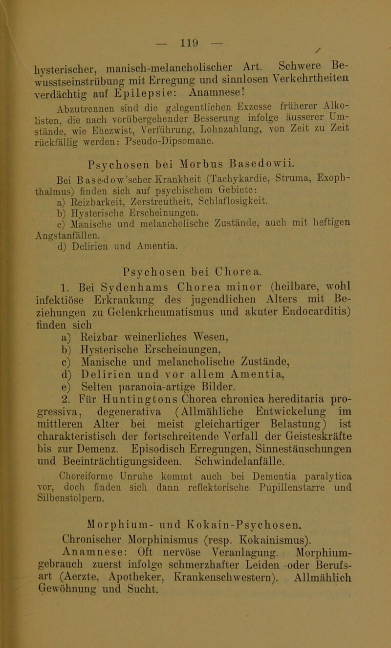 hysterischer, manisch-melancholischer Art. Schwere Be- wusstseinstrübung mit Erregung und sinnlosen Verkehrtheiten verdächtig auf Epilepsie: Anamnese! Abzutrennen sind die gelegentlichen Exzesse früherer Alko- listen, die nach vorübergehender Besserung infolge äusserer Um- stände, wie Ehezwist, Verführung, Lohnzahlung, von Zeit zu Zeit rückfällig werden: Pseudo-Dipsomane. Psychosen bei Morbus Basedowii. Bei Base-dow'scher Krankheit (Tachykardie, Struma, Exoph- thalmus) finden sich auf psychischem Gebiete: a) Reizbarkeit, Zerstreutheit, Schlaflosigkeit. b) Hysterische Erscheinungen. c) Manische und melancholische Zustände,- auch mit heftigen Angstanfällen. d) Delirien und Amentia. Psychosen bei Chorea. 1. Bei Sydenhams Chorea minor (heilbare, wohl infektiöse Erkrankung des jugendlichen Alters mit Be- ziehungen zu Gelenkrheumatismus und akuter Endocarditis) finden sich a) Reizbar weinerliches Wesen, b) Hysterische Erscheinungen, c) Manische und melancholische Zustände, d) Delirien und vor allem Amentia, e) Selten paranoia-artige Bilder. 2. Für Huntingtons Chorea chronica hereditaria pro- gressiva, degenerativa (Allmähliche Entwickelung im mittleren Alter bei meist gleichartiger Belastung) ist charakteristisch der fortschreitende Verfall der Geisteskräfte bis zur Demenz. Episodisch Erregungen, Sinnestäuschungen und Beeinträchtigungsideen. Schwindelanfälle. Choreiforme Unruhe kommt auch bei Dementia paralytica vor, doch finden sich dann reflektorische Pupillenstarre und Silbenstolpern. Morphium- und Kokain-Psychosen, Chronischer Morphinismus (resp. Kokainismus). Anamnese: Oft nervöse Veranlagung. Morphium- gebrauch zuerst infolge schmerzhafter Leiden oder Berufs- art (Aerzte, Apotheker, Krankenschwestern). Allmählich Gewöhnung und Sucht.