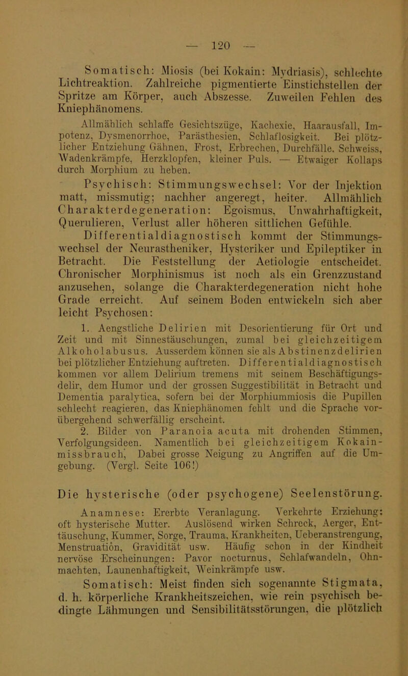 Somatisch: Miosis (bei Kokain: Mydriasis), schlechte Lichtreaktion. Zahlreiche pigmentierte Einstichstellen der Spritze am Körper, auch Abszesse. Zuweilen Fehlen des Kniephänomens. Allmählich schlaffe Gesichtszüge, Kachexie, Haarausfall, Im- potenz, Dysmenorrhoe, Parästhesien, Schlaflosigkeit. Bei plötz- licher Entziehung Gähnen, Prost, Erbrechen, Durchfälle. Sehweiss, 'Wadenkrämpfe, Herzklopfen, kleiner Puls. — Etwaiger Kollaps durch Morphium zu heben. Psychisch: Stimmungswechsel: Vor der Injektion matt, missmutig; nachher angeregt, heiter. Allmählich C’ h a r a k t e r d e g e n-e r a t i o n: Egoismus, Un Wahrhaftigkeit, Querulieren, Verlust aller höheren sittlichen Gefühle. Differentialdiagnostisch kommt der Stimmungs- wechsel der Neurastheniker, Hysteriker und Epileptiker in Betracht. Die Feststellung der Aetiologie entscheidet. Chronischer Morphinismus ist noch als ein Grenzzustand anzusehen, solange die Charakterdegeneration nicht hohe Grade erreicht. Auf seinem Boden entwickeln sich aber leicht Psychosen: 1. Aengstliche Delirien mit Desorientierung für Ort und Zeit und mit Sinnestäuschungen, zumal bei gleichzeitigem Alkoholabusus. Ausserdem können sie als Abstinenzdelirien bei plötzlicher Entziehung auftreten. Differential diagnostisch kommen vor allem Delirium tremens mit seinem Beschäftigungs- delir, dem Humor und der grossen Suggestibilität in Betracht und Dementia paralytica, sofern bei der Morphiummiosis die Pupillen schlecht reagieren, das Kniephänomen fehlt und die Sprache vor- übergehend schwerfällig erscheint. 2. Bilder von Paranoia acuta mit drohenden Stimmen, Verfolgungsideen. Namentlich bei gleichzeitigem Kokain- missbrauch’ Dabei grosse Neigung zu Angriffen auf die Um- gebung. (Vergl. Seite 106!) Die hysterische (oder psychogene) Seelenstörung. Anamnese: Ererbte Veranlagung. Verkehrte Erziehung: oft hysterische Mutter. Auslösend wirken Schreck, Aerger, Ent- täuschung, Kummer, Sorge, Trauma. Krankheiten, Ueberanstrengung, Menstruation, Gravidität usw. Häufig schon in der Kindheit nervöse Erscheinungen: Pavor nocturnus, Schlafwandeln, Ohn- mächten, Launenhaftigkeit, Weinkrämpfe usw. Somatisch: Meist finden sich sogenannte Stigmata, d. li. körperliche Krankheitszeichen, wie rein psychisch be- dingte Lähmungen und Sensibilitätsstörungen, die plötzlich