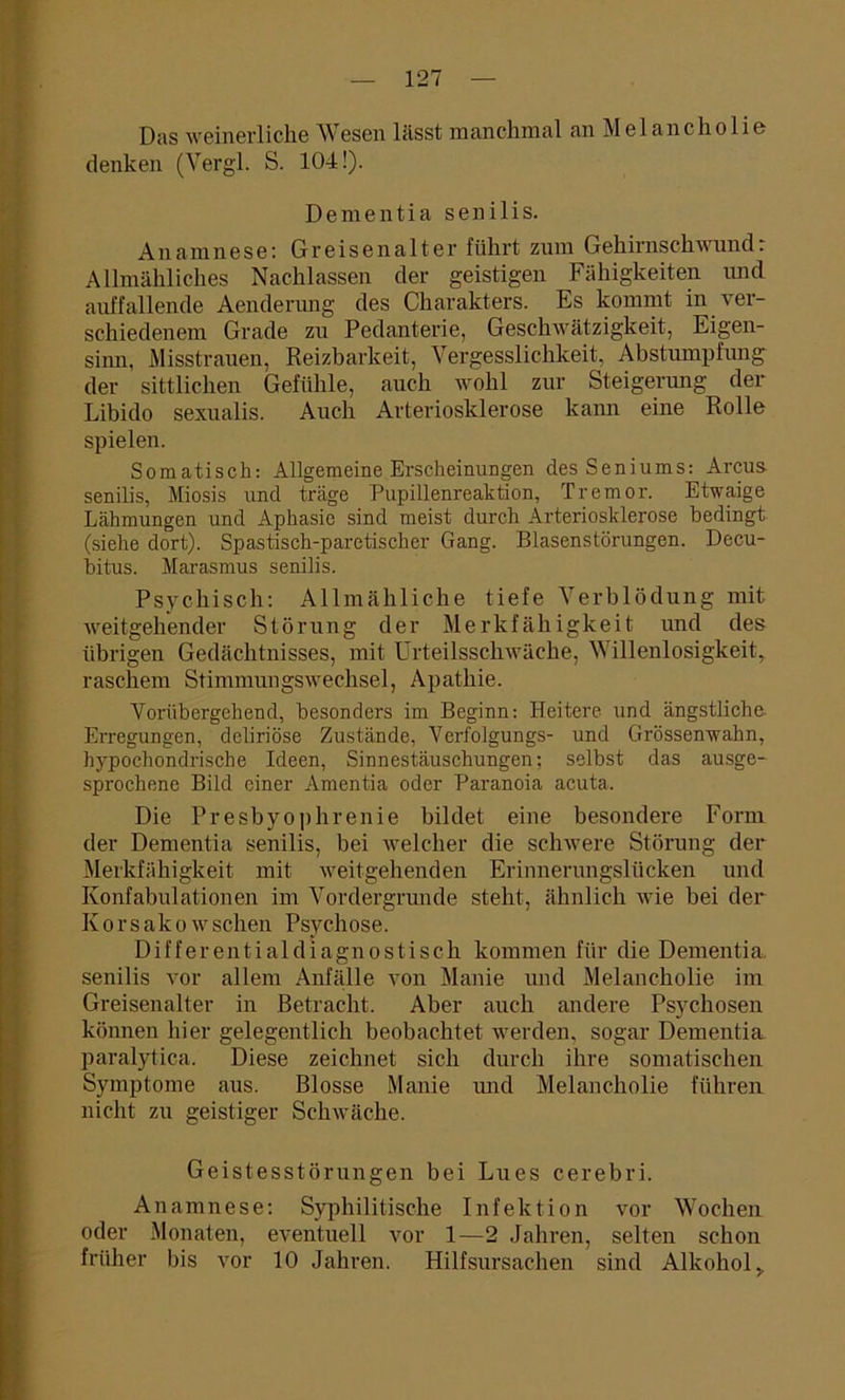 Das weinerliche Wesen lässt manchmal an Melancholie denken (Vergl. S. 104!). Dementia senilis. Anamnese: Gr eisenalt er führt zum Gehirnschwund: Allmähliches Nachlassen der geistigen Fähigkeiten und auffallende Aenderung des Charakters. Es kommt in ver- schiedenem Grade zu Pedanterie, Geschwätzigkeit, Eigen- sinn, Misstrauen, Reizbarkeit, Vergesslichkeit, Abstumpfung der sittlichen Gefühle, auch wohl zur Steigerung der Libido sexualis. Auch Arteriosklerose kann eine Rolle spielen. Somatisch: Allgemeine Erscheinungen des Seniums: Arcus- senilis, Miosis und träge Pupillenreaktion, Tremor. Etwaige Lähmungen und Aphasie sind meist durch Arteriosklerose bedingt (siehe dort). Spastisch-paretischer Gang. Blasenstörungen. Decu- bitus. Marasmus senilis. Psychisch: Allmähliche tiefe Verblödung mit weitgehender Störung der Merkfähigkeit und des übrigen Gedächtnisses, mit Urteilsschwäche, Willenlosigkeit, raschem Stimmungswechsel, Apathie. Vorübergehend, besonders im Beginn: Heitere und ängstliche. Erregungen, dcliriöse Zustände, Verfolgungs- und Grössenwahn, hypochondrische Ideen, Sinnestäuschungen; selbst das ausge- sprochene Bild einer Amentia oder Paranoia acuta. Die Presbyophrenie bildet eine besondere Form der Dementia senilis, bei welcher die schwere Störung der Merkfähigkeit mit weitgehenden Erinnerungslücken und Konfabulationen im Vordergründe steht, ähnlich wie bei der Korsakowsehen Psychose. Differentialdiagnostisch kommen für die Dementia, senilis vor allem Anfälle von Manie und Melancholie im Greisenalter in Betracht. Aber auch andere Psychosen können hier gelegentlich beobachtet werden, sogar Dementia paralytica. Diese zeichnet sich durch ihre somatischen Symptome aus. Blosse Manie und Melancholie führen nicht zu geistiger Schwäche. Geistesstörungen bei Lues cerebri. Anamnese: Syphilitische Infektion vor Wochen oder Monaten, eventuell vor 1—2 Jahren, selten schon früher bis vor 10 Jahren. Hilfsursachen sind Alkohol >