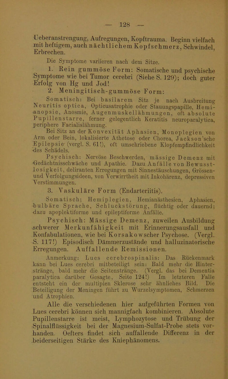 Leberanstrengung, Aufregungen, Kopftrauma. Beginn vielfach mit heftigem, auch nächtliche m K o p f s c h m e r z, Schwindel Erbrechen. Die Symptome variieren nach dem Sitze. 1. Rein gummöse Form: Somatische und psychische Symptome wie bei Tumor cerebri (Siehe S. 129): doch guter Erfolg von Hg und Jod! 2. Meningitisch-gummöse Form: Somatisch: Bei basilarem Sitz je nach Ausbreitung Neuritis optica, Opticusatrophie oder Stauungspapille, Hemi- anopsie, Anosmie, Augenmuskellähmungen, oft absolute Pupillenstarre, ferner gelegentlich Keratitis neuroparalytica, periphere Facialislähmung. Bei Sitz an der Konvexität Aphasien, Monoplegien von Arm oder Bein, lokalisierte Athetose oder Chorea, Jackson’sche Epilepsie (vergl. S. 61!), oft umschriebene Klopfempfindlichkeit «les Schädels. Psychisch: Nervöse Beschwerden, mässige Demenz mit Gedächtnisschwäche und Apathie. Dazu Anfälle von Bewusst- losigkeit, deliranten Erregungen mit Sinnestäuschungen, Grössen- und Verfolgungsideen, von Verwirrtheit mit Inkohärenz, depressiven Verstimmungen. 3. Vaskuläre Form (Endarteriitis). Somatisch: Hemiplegien, Hemianästhesien, Aphasien, -bulbäre Sprache, Schluckstörung, flüchtig oder dauernd: dazu apoplektiforme und epileptiforme Anfälle. Psychisch: Mässige Demenz, zuweilen Ausbildung schwerer Merkunfähigkeit mit Erinnerungsausfall und Konfabulationen, wie bei Korsako wscher Psychose. (Vergl. S. 117!) Episodisch Dämmerzustände und halluzinatorische Erregungen. Auffallende Remissionen. Anmerkung: Lues cerebrospinalis: Das Rückenmark kann bei Lues cerebri mitbeteiligt sein: Bald mehr die Hinter- .stränge, bald mehr die Seitenstränge. (Vergl. das bei Dementia paralytica darüber Gesagte, Seite 124!) Im letzteren Falle entsteht ein der multiplen Sklerose sehr ähnliches Bild. Die Beteiligung der Meningen führt zu Wurzelsymptomen, Schmerzen und Atrophien. Alle die verschiedenen hier aufgeführten Formen von Lues cerebri können sich mannigfach kombinieren. Absolute Pupillenstarre ist meist, Lymphozytose und Trübung der Spinalflüssigkeit bei der Magnesium-Sulfat-Probe stets vor- handen. Oefters findet sich auffallende Differenz in der beiderseitigen Stärke des Kniephänomens.