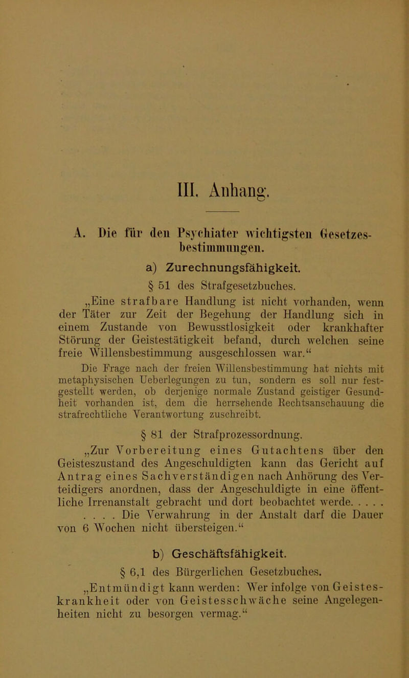 III. Anhang. A. Die für (len Psychiater wichtigsten Gesetzes- bestimmungen. a) Zurechnungsfähigkeit. § 51 des Strafgesetzbuches. „Eine strafbare Handlung ist nicht vorhanden, wenn der Täter zur Zeit der Begehung der Handlung sich in einem Zustande von Bewusstlosigkeit oder krankhafter Störung der Geistestätigkeit befand, durch welchen seine freie Willensbestimmung ausgeschlossen war.“ Die Frage nach der freien Willensbestimmung hat nichts mit metaphysischen Ueberlegungen zu tun, sondern es soll nur fest- gestellt werden, ob derjenige normale Zustand geistiger Gesund- heit vorhanden ist, dem die herrsehende Rechtsanschauung die strafrechtliche Verantwortung zuschreibt. § 81 der Strafprozessordnung. „Zur Vorbereitung eines Gutachtens über den Geisteszustand des Angeschuldigten kann das Gericht auf Antrag eines Sachverständigen nach Anhörung des Ver- teidigers anordnen, dass der Angeschuldigte in eine öffent- liche Irrenanstalt gebracht und dort beobachtet werde .... Die Verwahrung in der Anstalt darf die Dauer von 6 Wochen nicht übersteigen.“ b) Geschäftsfähigkeit. § 6,1 des Bürgerlichen Gesetzbuches. „Entmündigt kann werden: Wer infolge von Geistes- krankheit oder von Geistesschwäche seine Angelegen- heiten nicht zu besorgen vermag.“