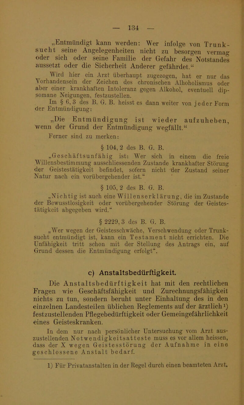 „Entmündigt kann werden: Wer infolge von Trunk- sucht seine Angelegenheiten nicht zu besorgen vermag oder sich oder seine Familie der Gefahr des Notstandes anssetzt oder die Sicherheit Anderer gefährdet.“ Wird hier ein Arzt überhaupt zugezogen, hat er nur das Vorhandensein der Zeichen des chronischen Alhoholismus oder aber einer krankhaften Intoleranz gegen Alkohol, eventuell dip- somane Neigungen, festzustellen. Im § 6, 3 des B. G. B. heisst es dann weiter von jeder Form der Entmündigung: „Die Entmündigung ist wieder aufzuheben, wenn der Grund der Entmündigung wegfällt.“ Ferner sind zu merken: § 104, 2 des B. G. B. „Geschäftsunfähig ist: Wer sich in einem die freie Willensbestimmung ausschliessenden Zustande krankhafter Störung der Geistestätigkeit befindet, sofern nicht der Zustand seiner Natur nach ein vorübergehender ist.“ § 105, 2 des B. G. B. „Nichtig ist auch eine Willenserklärung, die im Zustande der Bewusstlosigkeit oder vorübergehender Störung der Geistes- tätigkeit abgegeben wird.“ § 2229, 3 des B. G. B. „Wer wegen der Geistesschwäche, Verschwendung oder Trunk- sucht entmündigt ist, kann ein Testament nicht errichten. Die Unfähigkeit tritt schon mit der Stellung des Antrags ein, auf Grund dessen die Entmündigung erfolgt“. c) Anstaltsbedürftigkeit. Die Anstaltsbedürftigkeit hat mit den rechtlichen Fragen wie Geschäftsfähigkeit und Zurechnungsfähigkeit nichts zu tun, sondern beruht unter Einhaltung des in den einzelnen Landesteilen üblichen Reglements auf der ärztlich ’) festzustellenden Pflegebedürftigkeit oder Gemeingefährlichkeit eines Geisteskranken. In dem nur nach persönlicher Untersuchung vom Arzt aus- zustellenden Notwendigkeitsatteste muss es vor allem heissen, dass der X wegen Geistesstörung der Aufnahme in eine geschlossene Anstalt bedarf. 1) Für Privatanstalten in der Regel durch einen beamteten Arzt.
