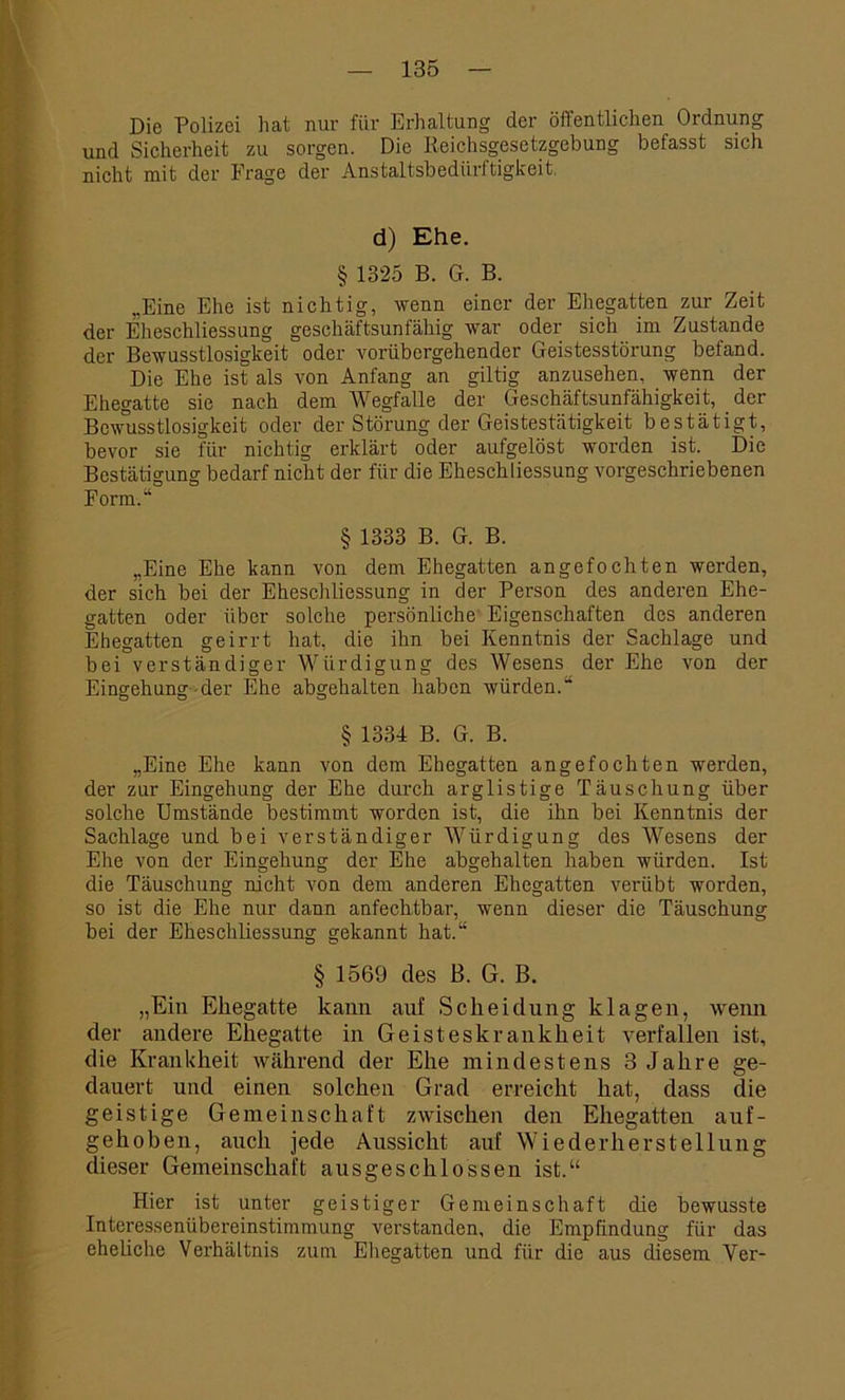 Die Polizei hat nur für Erhaltung der öffentlichen Ordnung und Sicherheit zu sorgen. Die Reichsgesetzgebung befasst sich nicht mit der Frage der Anstaltsbedürftigkeit. d) Ehe. § 1325 B. G. B. „Eine Ehe ist nichtig, wenn einer der Ehegatten zur Zeit der Elleschliessung geschäftsunfähig war oder sich im Zustande der Bewusstlosigkeit oder vorübergehender Geistesstörung befand. Die Ehe ist als von Anfang an giltig anzusehen, wenn der Ehegatte sie nach dem Wegfalle der Geschäftsunfähigkeit, der Bewusstlosigkeit oder der Störung der Geistestätigkeit bestätigt, bevor sie für nichtig erklärt oder aufgelöst worden ist. Die Bestätigung bedarf nicht der für die Eheschliessung vorgeschriebenen Form.“ § 1333 B. G. B. „Eine Ehe kann von dem Ehegatten angefochten werden, der sich bei der Eheschliessung in der Person des anderen Ehe- gatten oder über solche persönliche Eigenschaften des anderen Ehegatten geirrt hat, die ihn bei Kenntnis der Sachlage und bei verständiger Würdigung des Wesens der Ehe von der Eingehung der Ehe abgehalten haben würden.“ § 1334 B. G. B. „Eine Ehe kann von dem Ehegatten angefochten werden, der zur Eingehung der Ehe durch arglistige Täuschung über solche Umstände bestimmt worden ist, die ihn bei Kenntnis der Sachlage und bei verständiger Würdigung des Wesens der Ehe von der Eingehung der Ehe abgehalten haben würden. Ist die Täuschung nicht von dem anderen Ehegatten verübt worden, so ist die Ehe nur dann anfechtbar, wenn dieser die Täuschung bei der Eheschliessung gekannt hat.“ § 1569 des B. G. B. „Ein Ehegatte kann auf Scheidung klagen, wenn der andere Ehegatte in Geisteskrankheit verfallen ist, die Krankheit während der Ehe mindestens 3 Jahre ge- dauert und einen solchen Grad erreicht hat, dass die geistige Gemeinschaft zwischen den Ehegatten auf- gehoben, auch jede Aussicht auf Wiederherstellung dieser Gemeinschaft ausgeschlossen ist.“ Hier ist unter geistiger Gemeinschaft die bewusste Intcressenübereinstimmung verstanden, die Empfindung für das eheliche Verhältnis zum Ehegatten und für die aus diesem Yer-