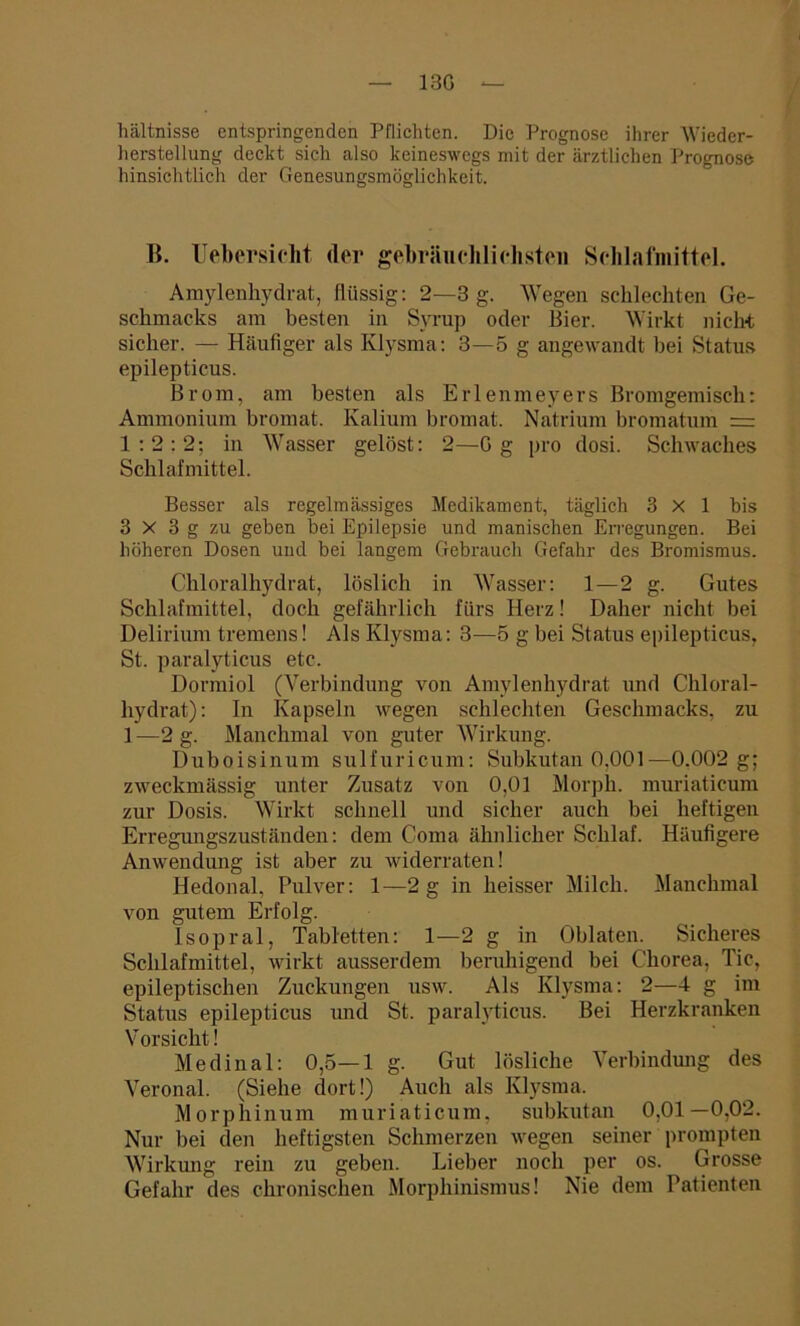 13G — hältnisse entspringenden Pflichten. Die Prognose ihrer Wieder- herstellung deckt sich also keineswegs mit der ärztlichen Prognose hinsichtlich der Genesungsmöglichkeit. B. Uebersicht der gebräuchlichsten Schlafmittel. Amylenhydrat, flüssig: 2—3 g. Wegen schlechten Ge- schmacks am besten in Syrup oder Bier. Wirkt nicht sicher. — Häufiger als Klysma: 3—5 g angewandt bei Status epilepticus. Brom, am besten als Erlenmeyers Bromgemisch: Ammonium bromat. Kalium bromat. Natrium bromatum = 1:2:2; in Wasser gelöst: 2—Gg pro dosi. Schwaches Schlafmittel. Besser als regelmässiges Medikament, täglich 3x1 bis 3 X 3 g zu geben bei Epilepsie und manischen Erregungen. Bei höheren Dosen und bei langem Gebrauch Gefahr des Bromismus. Chloralliydrat, löslich in Wasser: 1—2 g. Gutes Schlafmittel, doch gefährlich fürs Herz! Daher nicht bei Delirium tremens! Als Klysma: 3—5 g bei Status epilepticus, St. paralyticus etc. Dormiol (Verbindung von Amylenhydrat und Chloral- liydrat): In Kapseln wegen schlechten Geschmacks, zu 1 —2 g. Manchmal von guter Wirkung. Duboisinum sulfuricum: Subkutan 0,001—0.002 g; zweckmässig unter Zusatz von 0,01 Morph, muriaticum zur Dosis. Wirkt schnell und sicher auch bei heftigen Erregungszuständen: dem Coma ähnlicher Schlaf. Häufigere Anwendung ist aber zu widerraten! Hedonal, Pulver: 1—2 g in heisser Milch. Manchmal von gutem Erfolg. Isopral, Tabletten: 1—2 g in Oblaten. Sicheres Schlafmittel, wirkt ausserdem beruhigend bei Chorea, Tic, epileptischen Zuckungen usw. Als Klysma: 2—4 g im Status epilepticus und St. paralyticus. Bei Herzkranken Vorsicht! Medinal: 0,5—1 g. Gut lösliche Verbindung des Veronal. (Siehe dort!) Auch als Klysma. Morphinum muriaticum, subkutan 0,01—0,02. Nur bei den heftigsten Schmerzen wegen seiner prompten Wirkung rein zu geben. Lieber noch per os. Grosse Gefahr des chronischen Morphinismus! Nie dem Patienten