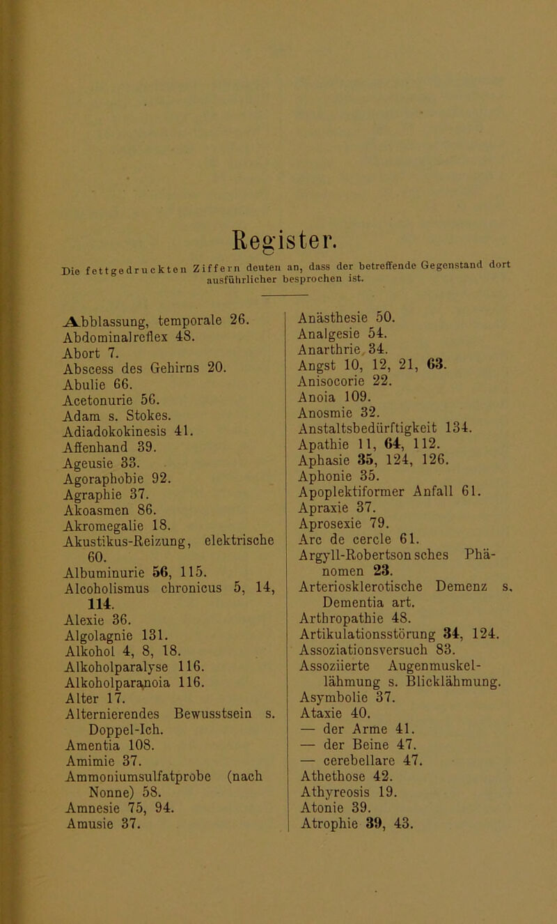 Register. Die fettgedruckten Ziffern deuten an, dass der betreffende Gegenstand dort ausführlicher besprochen ist. Abblassung, temporale 26. Abdominal reilex 48. Abort 7. Abscess des Gehirns 20. Abulie 66. Acetonurie 56. Adam s. Stokes. Adiadokokinesis 41. Aflenhand 39. Ageusie 33. Agoraphobie 92. Agraphie 37. Akoasmen 86. Akromegalie 18. Akustikus-Reizung, elektrische 60. Albuminurie 56, 115. Alcoholismus chronicus 5, 14, 114. Alexie 36. Algolagnie 131. Alkohol 4, 8, 18. Alkoholparalyse 116. Alkoholparamoia 116. Alter 17. Alternierendes Bewusstsein s. Doppel-Ich. Amentia 108. Amimie 37. Ammoniumsulfatprobe (nach Nonne) 58. Amnesie 75, 94. Anästhesie 50. Analgesie 54. Anarthrie 34. Angst 10, 12, 21, 63. Anisocorie 22. Anoia 109. Anosmie 32. Anstaltsbediirftigkeit 134. Apathie 11, 64, 112. Aphasie 35, 124, 126. Aphonie 35. Apoplektiformer Anfall 61. Apraxie 37. Aprosexie 79. Are de cercle 61. Argyll-Robertsonsches Phä- nomen 23. Arteriosklerotische Demenz s. Dementia art. Arthropathie 48. Artikulationsstörung 34, 124. Assoziationsversuch 83. Assoziierte Augenmuskel- lähmung s. Blicklähmung. Asymbolie 37. Ataxie 40. — der Arme 41. — der Beine 47. — cerebellare 47. Athethose 42. Athyreosis 19. Atonie 39.