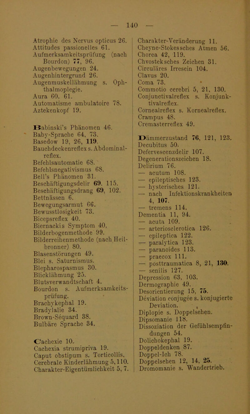 Atrophie des Nervus opticus 26. Attitudes passioneiles 61. Aufmerksamkeitsprüfung (nach Bourdon) 77, 96. Augenbewegungen 24. Augenhintergrund 26. Augenmuskellähmung s. Oph- thalmoplegie. Aura 60. 61. Automatisme ambulatoire 78. Aztekenkopf 19. Babinski’s Phänomen 46. Baby-Sprache 64, 73. Basedow 19, 26, 119. Bauchdeckenreflex s. Abdominal- reflex. Befehlsautomatie 68. Befehlsnegativismus 68. Bell’s Phänomen 31. Beschäftigungsdelir 69. 115. Beschäftigungsdrang 69, 102. Bettnässen 6. Bewegungsarmut 66. Bewusstlosigkeit 73. Bicepsreflex 40. Biernackis Symptom 40. Bilderbogenmethode 99. Bilderreihenmethode (nach Heil- bronner) 80. Blasenstörungen 49. Blei s. Saturnismus. Blepharospasmus 30. Blicklähmung 25. Blutsverwandtschaft 4. Bourdon s. Aufmerksamkeits- prüfung. Brachykephal 19. Bradylalie 34. Brown-Sequard 38. Bulbäre Sprache 34. Oachexie 10. Cachexia strumipriva 19. Caput obstipum s. Torticollis. Cerebrale Kinderlähmung 5,110. Charakter-Eigentümlichkeit 5, 7. Charakter-Veränderung 11. Cheyne-Stokessches Atmen 56. Chorea 42, 119. Chvosteksches Zeichen 31. Circuläres Irresein 104. Clavus 20. Coma 73. Commotio cerebri 5, 21. 130. Conjunctivalreflex s. Konjunk- tivalreflex. Cornealreflex s. Kornealreflex. Crampus 48. Cremasterreflex 49. Dämmerzustand 76, 121, 123. Decubitus 50. Defervescenzdelir 107. Degenerationszeichen 18. Delirium 76. — acutum 108. — epileptisches 123. — hysterisches 121. — nach Infektionskrankheiten 4, 107. — tremens 114. Dementia 11, 94. — acuta 109. — arteriosclerotica 126. — epileptica 122. — paralytica 123. — paranoides 113. — praecox 111. — posttraumatica 8, 21, 130. — senilis 127. Depression 63, 103. Dermographie 49. Desorientierung 15, 75. Deviation conjugee s. konjugierte Deviation. , Diplopie s. Doppelsehen. Dipsomanie 118. Dissoziation der Gefühlsempfin- dungen 54. Dolichokephal 19. Doppeldenken 87. Doppel-Ich 78. Doppelsehen 12, 14. 25. Dromomanie s. Wandertrieb.