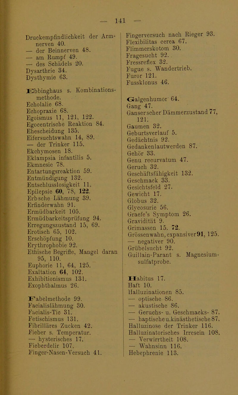 Druckempfindlichkeit der Arm- nerven 40. — der Beinnerven 48. — am Rumpf 49. — des Schädels 20. Dysarthrie 34. Dysthymie 63. Ebbinghaus s. Kombinations- methode. EchoLalie 68. Echopraxie 6S. Egoismus 11, 121, 122. Egocentriscbe Reaktion 84. Ehescheidung 135. Eifersuchtswahn 14, 89. — der Trinker 115. Ekchymosen 18. Ekiampsia infantilis 5. Ekmnesie 78. Entartungsreaktion 59. Entmündigung 132. Entschlusslosigkeit 11. Epilepsie 60, 78, 122. Erb sehe Lähmung 39. Erfinderwahn 91. Ermüdbarkeit 105. Ermüdbarkeitsprüfung 94. Erregungszustand 15, 69. Erotisch 65, 102. Erschöpfung 10. Erythropbobie 92. Ethische Begriffe, Mangel daran 95, 110. Euphorie 11, 64, 125. Exaltation 64, 102. Exhibitionismus 131. Exophthalmus 26. Fabelmethode 99. Eacialislähmung 30. Facialis-Tic 31. Fetischismus 131. Fibrilläres Zucken 42. Fieber s. Temperatur. — hysterisches 17. Fieberdelir 107. Finger-Nasen-Versuch 41. Fingerversuch nach Rieger 93. Flexibilitas cerea 67. Flimmerskotom 30. Fragesucht 92. Fressreflex 32. Fugue s. Wandertrieb. Furor 121. Fussklonus 46. Galgenhumor 64. Gang 47. Ganser scher Dämmerzustand 77, 121. Gaumen 32. Geburtsverlauf 5. Gedächtnis 92. Gedankenlautwerden 87. Gehör 33. Genu recurvatum 47. Geruch 32. Geschäftsfähigkeit 132. Geschmack 33. Gesichtsfeld 27. Gewicht 17. Globus 32. Glycosurie 56. Graefe’s Symptom 26. Gravidität 9. Grimassen 15. 72. Grössenwahn, expansiver91, 125. — negativer 90. Grübelsucht 92. Guillain-Parant s. Magnesium- sulfatprobe. Habitus 17. Haft 10. Halluzinationen 85. — optische 86. — akustische 86. — Geruchs- u. Geschmacks- 87. — haptische u.kinästhetische 87. Halluzinose der Trinker 116. Halluzinatorisches Irresein 108. — Verwirrtheit 108. — Wahnsinn 116. Ilebephrenie 113.